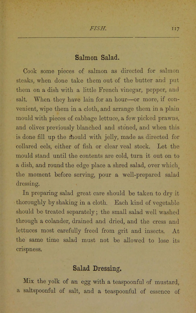 Salmon Salad. Cook some pieces of salmon as directed for salmon steaks, when done take them out of the butter and put them on a dish with a little French vinegar, pepper, and salt. When they have lain for an hour—or more, if con- venient, wipe them in a cloth, and arrange them in a plain mould with pieces of cabbage lettuce, a few picked prawns, and olives previously blanched and stoned, and when this is done fill up the ihould with jelly, made as directed for collared eels, either of fish or clear veal stock. Let the mould stand until the contents are cold, turn it out on to a dish, and round the edge place a shred salad, over which, the moment before serving, pour a well-prepared salad dressing. In preparing salad great care should be taken to dry it thoroughly by shaking in a cloth. Each kind of vegetable should be treated separately; the small salad well washed through a colander, drained and dried, and the cress and lettuces most carefully freed from grit and insects. At the same time salad must not be allowed to lose its crispness. Salad Dressing. Mix the yolk of an egg with a teaspoonful of mustard, a saltspoonful of salt, and a teaspoonful of essence of
