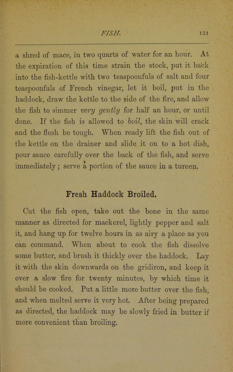 a shred of mace, in two quarts of water for an hour. At the expiration of this time strain the stock, put it back into the fish-kettle with two teaspoonfuls of salt and four teaspoonfuls of French vinegar, let it boil, put in the haddock, draw the kettle to the side of the fire, and allow the fish to simmer very gently for half an hour, or until done. If the fish is allowed to boil, the skin will crack and the flesh be tough. When ready lift the fish out of the kettle on the drainer and slide it on to a hot dish, pour sauce carefully over the back of the fish, and serve immediately; serve a portion of the sauce in a tureen. Fresh Haddock Broiled. Cut the fish open, take out the bone in the same manner as directed for mackerel, lightly pepper and salt it, and hang up for twelve hours in as airy a place as you can command. When about to cook the fish dissolve some butter, and brush it thickly over the haddock. Lay it with the skin downwards on the gridiron, and keep it over a slow fire for twenty minutes, by which time it should be cooked. Put a little more butter over the fish, and when melted serve it very hot. After being prepared as directed, the haddock may be slowly fried in butter if more convenient than broiling.