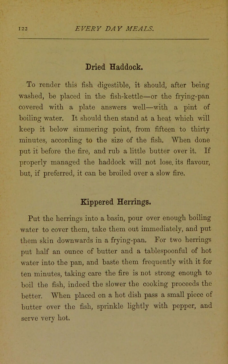 Dried Haddock. To render this fish digestible, it should, after being washed, be placed in the fish-kettle—or the frying-pan covered with a plate answers well—with a pint of boiling water. It should then stand at a heat which will keep it below simmering point, from fifteen to thirty minutes, according to the size of the fish. When done put it before the fire, and rub a little butter over it. If properly managed the haddock will not lose, its flavour, but, if preferred, it can be broiled over a slow fire. Kippered Herrings. Put the herrings into a basin, pour over enough boiling water to cover them, take them out immediately, and put them skin downwards in a frying-pan. For two herrings put half an ounce of butter and a tablespoonful of hot water into the pan, and baste them frequently with it for ten minutes, taking care the fire is not strong enough to boil the fish, indeed the slower the cooking proceeds the better. When placed on a hot dish pass a small piece of butter over the fish, sprinkle lightly with pepper, and serve very hot.
