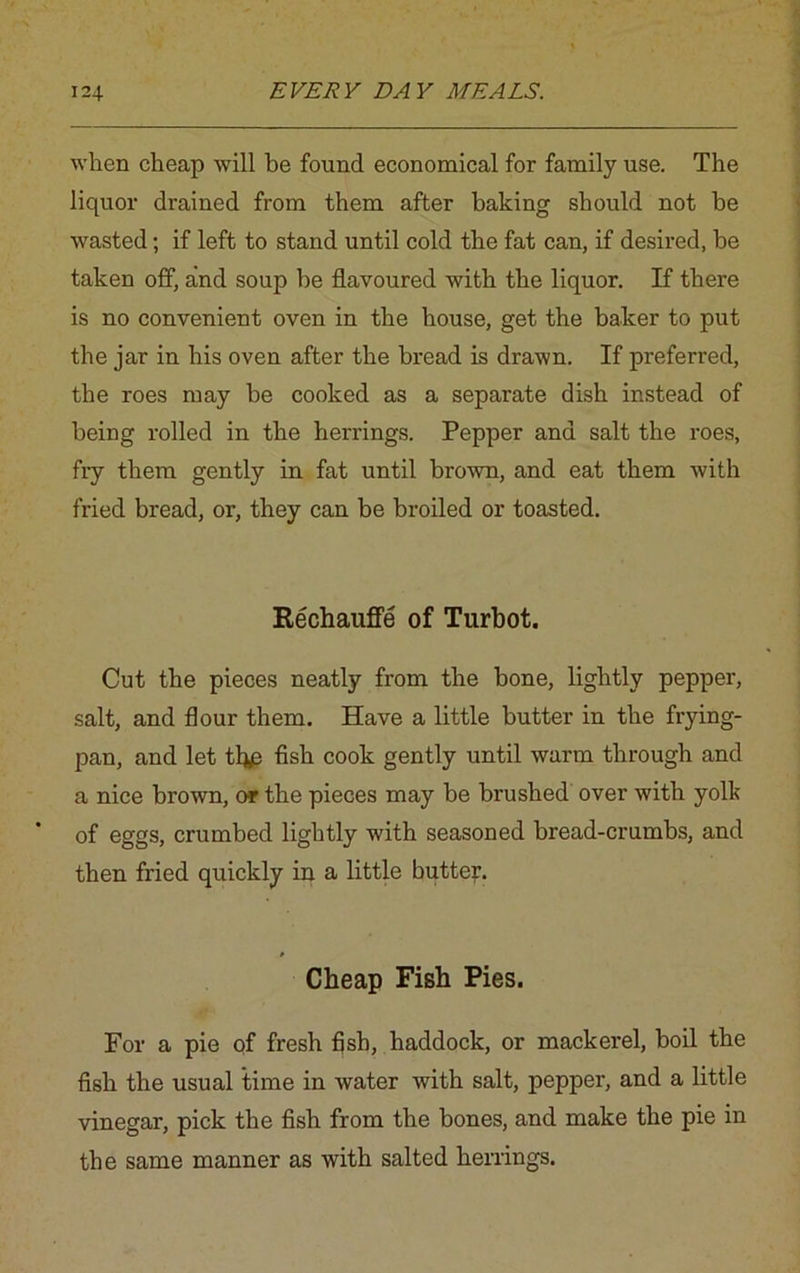 when cheap will be found economical for family use. The liquor drained from them after baking should not be wasted; if left to stand until cold the fat can, if desired, be taken off, and soup be flavoured with the liquor. If there is no convenient oven in the house, get the baker to put the jar in his oven after the bread is drawn. If preferred, the roes may be cooked as a separate dish instead of being rolled in the herrings. Pepper and salt the roes, fiy them gently in fat until brown, and eat them with fried bread, or, they can be broiled or toasted. Rechauffe of Turbot. Cut the pieces neatly from the bone, lightly pepper, salt, and flour them. Have a little butter in the frying- pan, and let thp fish cook gently until warm through and a nice brown, or the pieces may be brushed over with yolk of eggs, crumbed lightly with seasoned bread-crumbs, and then fried quickly in a little butter. Cheap Fish Pies. For a pie of fresh fish, haddock, or mackerel, boil the fish the usual time in water with salt, pepper, and a little vinegar, pick the fish from the bones, and make the pie in the same manner as with salted herrings.