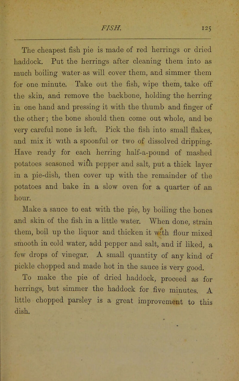 The cheapest fish pie is made of red herrings or dried haddock. Put the herrings after cleaning them into as much boiling water as will cover them, and simmer them for one minute. Take out the fish, wipe them, take off the skin, and remove the backbone, holding the herring in one hand and pressing it with the thumb and finger of the other; the bone should then come out whole, and be very careful none is left. Pick the fish into small flakes, and mix it with a spoonful or two of dissolved dripping. Have ready for each herring half-a-pound of mashed potatoes seasoned wit’ll pepper and salt, put a thick layer in a pie-dish, then cover up with the remainder of the potatoes and bake in a slow oven for a quarter of an hour. Make a sauce to eat with the pie, by boiling the bones and skin of the fish in a little water. When done, strain them, boil up the liquor and thicken it with flour mixed smooth in cold water, add pepper and salt, and if liked, a few drops of vinegar. A small quantity of any kind of pickle chopped and made hot in the sauce is very good. To make the pie of dried haddock, proceed as for herrings, but simmer the haddock for five minutes. A little chopped parsley is a great improvement to this dish.