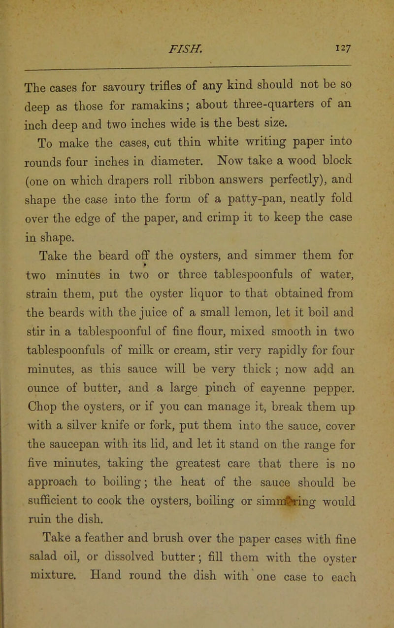 The cases for savoury trifles of any kind should not be so deep as those for ramakins; about three-quarters of an inch deep and two inches wide is the best size. To make the cases, cut thin white writing paper into rounds four inches in diameter. Now take a wood block (one on which drapers roll ribbon answers perfectly), and shape the case into the form of a patty-pan, neatly fold over the edge of the paper, and crimp it to keep the case in shape. Take the beard off the oysters, and simmer them for two minutes in two or three tablespoonfuls of water, strain them, put the oyster liquor to that obtained from the beards with the juice of a small lemon, let it boil and stir in a tablespoonful of fine flour, mixed smooth in two tablespoonfuls of milk or cream, stir very rapidly for four minutes, as this sauce will be very thick ; now add an ounce of butter, and a large pinch of cayenne pepper. Chop the oysters, or if you can manage it, break them up with a silver knife or fork, put them into the sauce, cover the saucepan with its lid, and let it stand on the range for five minutes, taking the greatest care that there is no approach to boiling; the heat of the sauce should be sufficient to cook the oysters, boiling or simmffcring would ruin the dish. Take a feather and brush over the paper cases with fine salad oil, or dissolved butter; fill them with the oyster mixture. Hand round the dish with one case to each