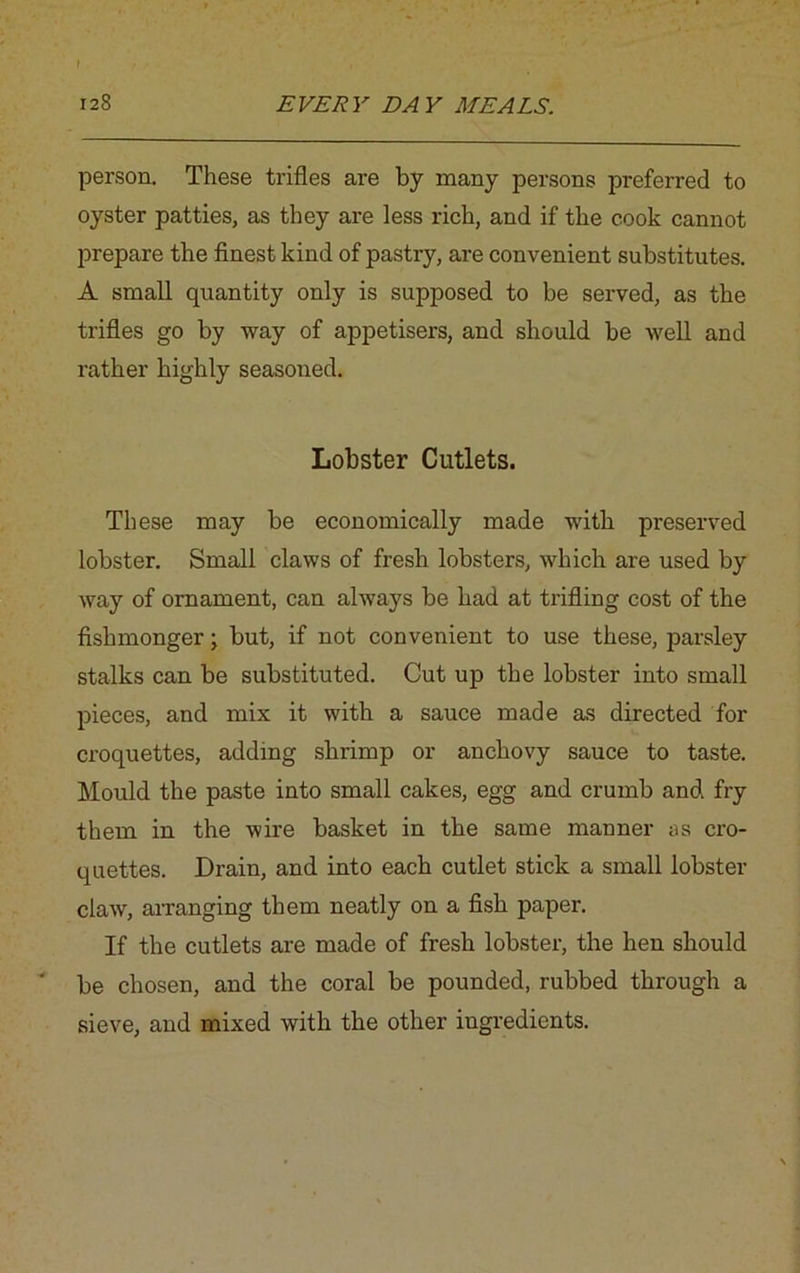person. These trifles are by many persons preferred to oyster patties, as they are less rich, and if the cook cannot prepare the finest kind of pastry, are convenient substitutes. A small quantity only is supposed to be served, as the trifles go by way of appetisers, and should be well and rather highly seasoned. Lobster Cutlets. These may be economically made with preserved lobster. Small claws of fresh lobsters, which are used by way of ornament, can always be had at trifling cost of the fishmonger; but, if not convenient to use these, parsley stalks can be substituted. Cut up the lobster into small pieces, and mix it with a sauce made as directed for croquettes, adding shrimp or anchovy sauce to taste. Mould the paste into small cakes, egg and crumb and fry them in the wire basket in the same manner as cro- quettes. Drain, and into each cutlet stick a small lobster claw, arranging them neatly on a fish paper. If the cutlets are made of fresh lobster, the hen should be chosen, and the coral be pounded, rubbed through a sieve, and mixed with the other ingredients.