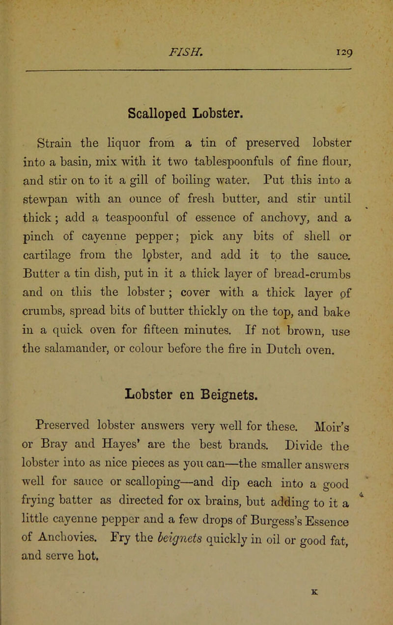 Scalloped Lobster. Strain the liquor from a tin of preserved lobster into a basin, mix with it two tablespoonfuls of fine flour, and stir on to it a gill of boiling water. Put this into a stewpan with an ounce of fresh butter, and stir until thick ; add a teaspoonful of essence of anchovy, and a pinch of cayenne pepper; pick any bits of shell or cartilage from the lobster, and add it to the sauce. Butter a tin dish, put in it a thick layer of bread-crumbs and on this the lobster; cover with a thick layer of crumbs, spread bits of butter thickly on the top, and bake in a quick oven for fifteen minutes. If not brown, use the salamander, or colour before the fire in Dutch oven. Lobster en Beignets. Preserved lobster answers very well for these. Moir’s or Bray and Hayes’ are the best brands. Divide the lobster into as nice pieces as you can—the smaller answers well for sauce or scalloping—and dip each into a good frying batter as directed for ox brains, but adding to it a little cayenne pepper and a few drops of Burgess’s Essence of Anchovies. Fry the beignets quickly in oil or good fat, and serve hot.
