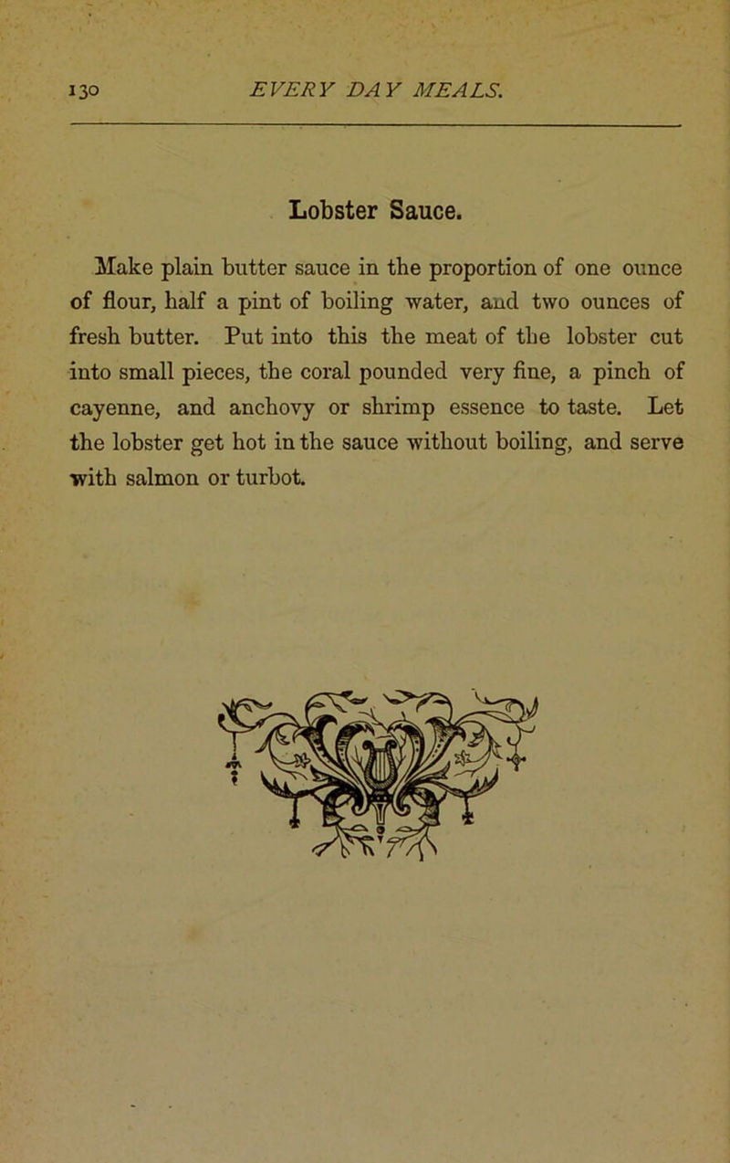 Lobster Sauce. Make plain butter sauce in the proportion of one ounce of flour, half a pint of boiling water, and two ounces of fresh butter. Put into this the meat of the lobster cut into small pieces, the coral pounded very fine, a pinch of cayenne, and anchovy or shrimp essence to taste. Let the lobster get hot in the sauce without boiling, and serve with salmon or turbot.