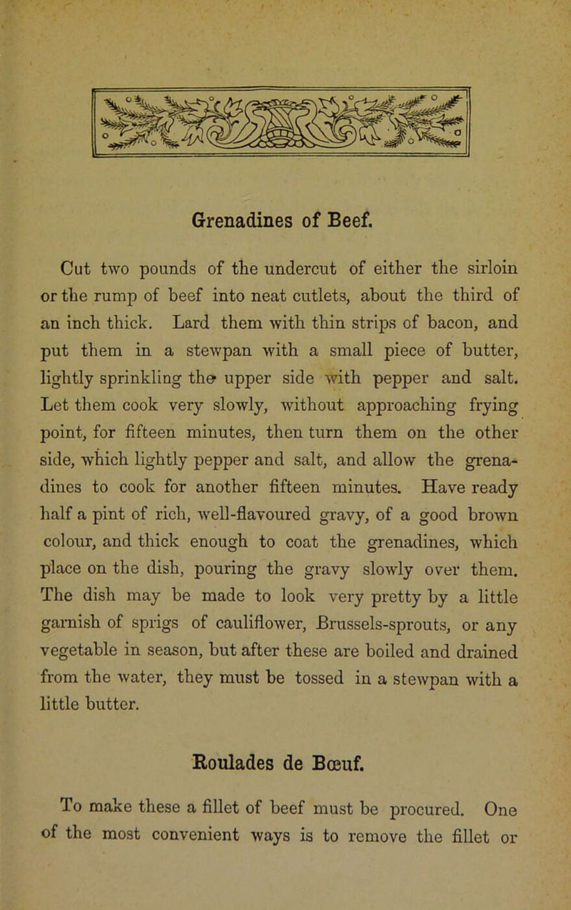 Grenadines of Beef. Cut two pounds of the undercut of either the sirloin or the rump of beef into neat cutlets, about the third of an inch thick. Lard them with thin strips of bacon, and put them in a stewpan with a small piece of butter, lightly sprinkling the* upper side with pepper and salt. Let them cook very slowly, without approaching frying point, for fifteen minutes, then turn them on the other side, which lightly pepper and salt, and allow the grena- dines to cook for another fifteen minutes. Have ready half a pint of rich, well-flavoured gravy, of a good brown colour, and thick enough to coat the grenadines, which place on the dish, pouring the gravy slowly over them. The dish may be made to look very pretty by a little garnish of sprigs of cauliflower, Brussels-sprouts, or any vegetable in season, but after these are boiled and drained from the water, they must be tossed in a stewpan with a little butter. Roulades de Bceuf. To make these a fillet of beef must be procured. One of the most convenient ways is to remove the fillet or