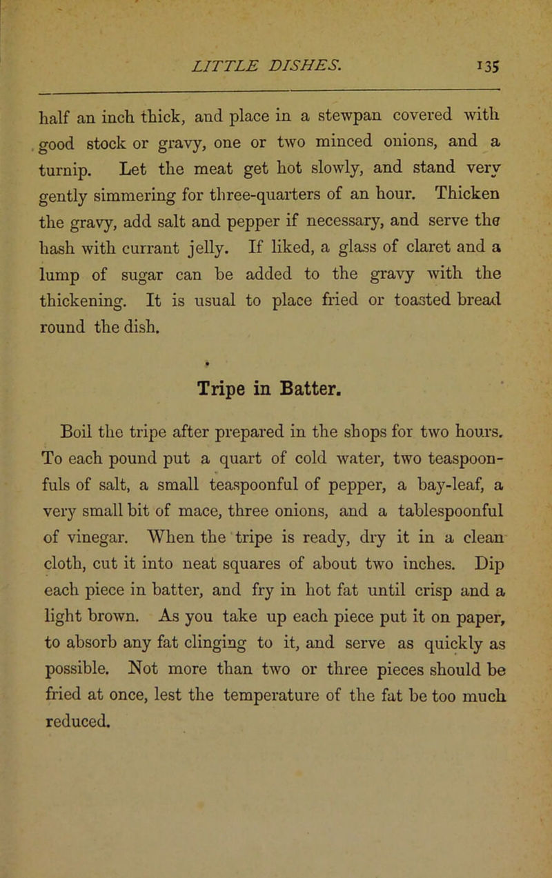 lialf an inch thick, and place in a stewpan covered with good stock or gravy, one or two minced onions, and a turnip. Let the meat get hot slowly, and stand very gently simmering for three-quarters of an hour. Thicken the gravy, add salt and pepper if necessary, and serve the hash with currant jelly. If liked, a glass of claret and a lump of sugar can he added to the gravy with the thickening. It is usual to place fried or toasted bread round the dish. Tripe in Batter. Boil the tripe after prepared in the shops for two hours. To each pound put a quart of cold water, two teaspoon- fuls of salt, a small teaspoonful of pepper, a bay-leaf, a very small bit of mace, three onions, and a tablespoonful of vinegar. When the tripe is ready, dry it in a clean cloth, cut it into neat squares of about two inches. Dip each piece in batter, and fry in hot fat until crisp and a light brown. As you take up each piece put it on paper, to absorb any fat clinging to it, and serve as quickly as possible. Not more than two or three pieces should be fried at once, lest the temperature of the fat be too much reduced.