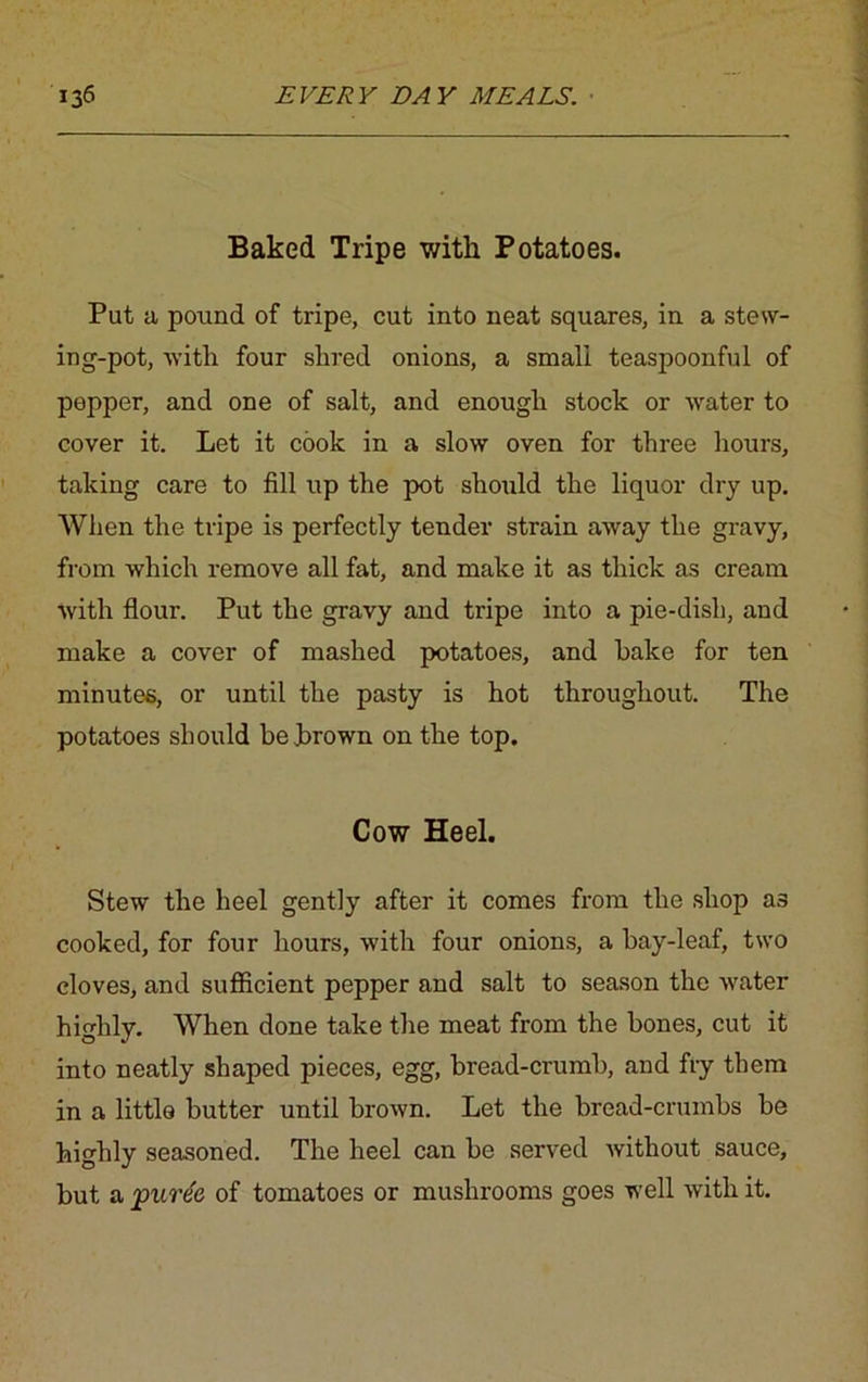 Baked Tripe with Potatoes. Put a pound of tripe, cut into neat squares, in a stew- ing-pot, with four shred onions, a small teaspoonful of pepper, and one of salt, and enough stock or water to cover it. Let it cook in a slow oven for three hours, taking care to fill up the pot should the liquor dry up. When the tripe is perfectly tender strain away the gravy, from which remove all fat, and make it as thick as cream with flour. Put the gravy and tripe into a pie-dish, and make a cover of mashed potatoes, and hake for ten minutes, or until the pasty is hot throughout. The potatoes should be brown on the top. Cow Heel. Stew the heel gently after it comes from the shop as cooked, for four hours, with four onions, a bay-leaf, two cloves, and sufficient pepper and salt to season the water highly. When done take the meat from the bones, cut it into neatly shaped pieces, egg, bread-crumb, and fry them in a little butter until brown. Let the bread-crumbs be highly seasoned. The heel can be served without sauce, but a puree of tomatoes or mushrooms goes well with it.