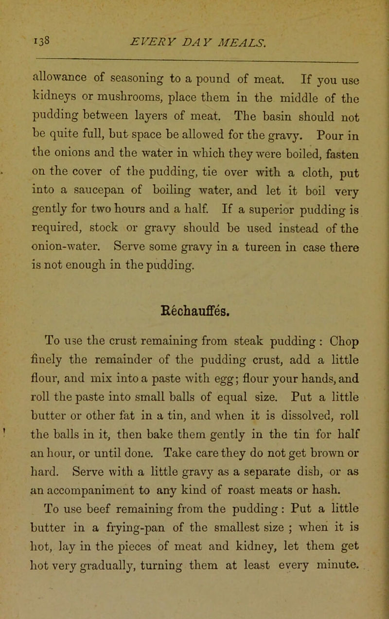 allowance of seasoning to a pound of meat. If you use kidneys or mushrooms, place them in the middle of the pudding between layers of meat. The basin should not he quite full, hut space be allowed for the gravy. Pour in the onions and the water in which they were boiled, fasten on the cover of the pudding, tie over with a cloth, put into a saucepan of boiling water, and let it boil very gently for two hours and a half. If a superior pudding is required, stock or gravy should he used instead of the onion-water. Serve some gravy in a tureen in case there is not enough in the pudding. Rechauffes. To use the crust remaining from steak pudding : Chop finely the remainder of the pudding crust, add a little flour, and mix into a paste with egg; flour your hands, and roll the paste into small balls of equal size. Put a little butter or other fat in a tin, and when it is dissolved, roll the balls in it, then bake them gently in the tin for half an hour, or until done. Take care they do not get brown or hard. Serve with a little gravy as a separate dish, or as an accompaniment to any kind of roast meats or hash. To use beef remaining from the pudding: Put a little butter in a frying-pan of the smallest size ; when it is hot, lay in the pieces of meat and kidney, let them get hot very gradually, turning them at least every minute.