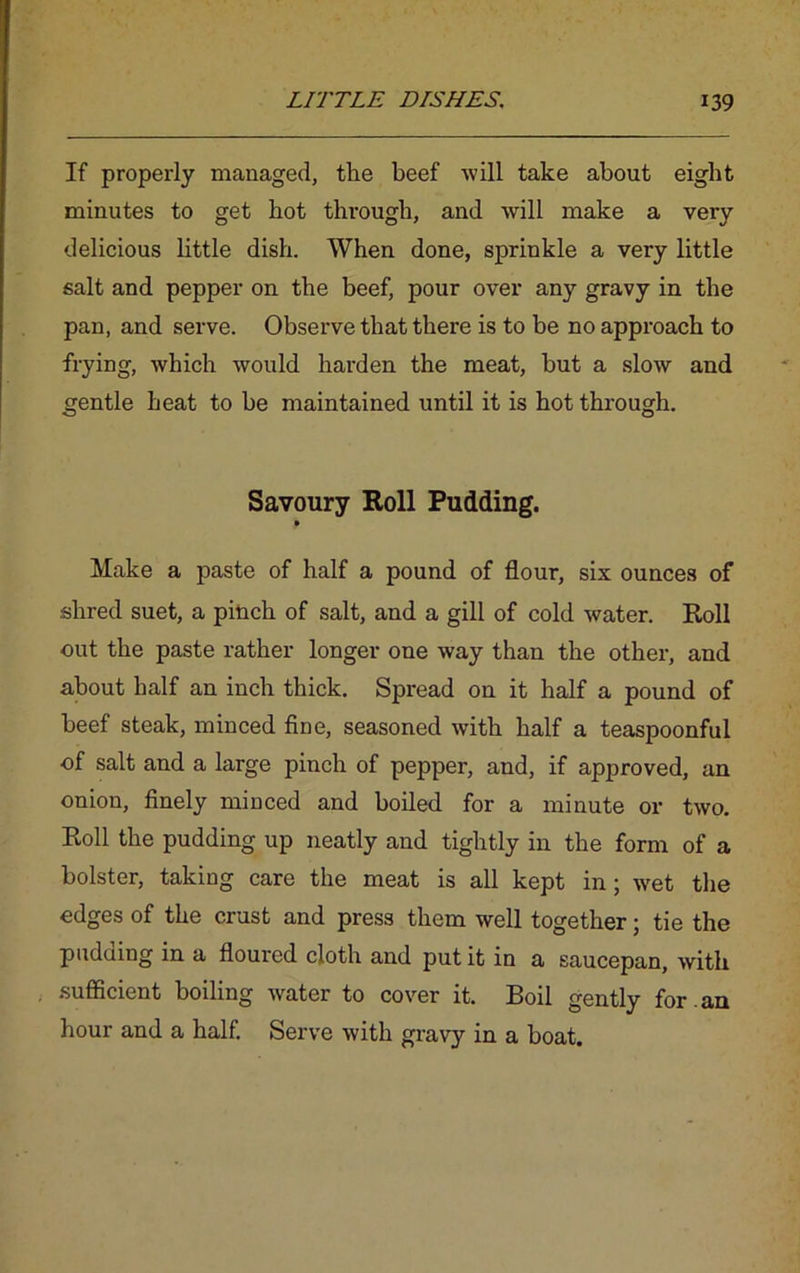 If properly managed, the beef will take about eight minutes to get hot through, and will make a very delicious little dish. When done, sprinkle a very little salt and pepper on the beef, pour over any gravy in the pan, and serve. Observe that there is to be no approach to frying, which would harden the meat, but a slow and gentle heat to be maintained until it is hot through. Savoury Roll Pudding. Make a paste of half a pound of flour, six ounces of shred suet, a pinch of salt, and a gill of cold water. Roll out the paste rather longer one way than the other, and about half an inch thick. Spread on it half a pound of beef steak, minced fine, seasoned with half a teaspoonful of salt and a large pinch of pepper, and, if approved, an onion, finely minced and boiled for a minute or two. Roll the pudding up neatly and tightly in the form of a bolster, taking care the meat is all kept in; wet the edges of the crust and press them well together; tie the pudding in a floured cloth and put it in a saucepan, with sufficient boiling water to cover it. Boil gently for .an hour and a half. Serve with gravy in a boat.