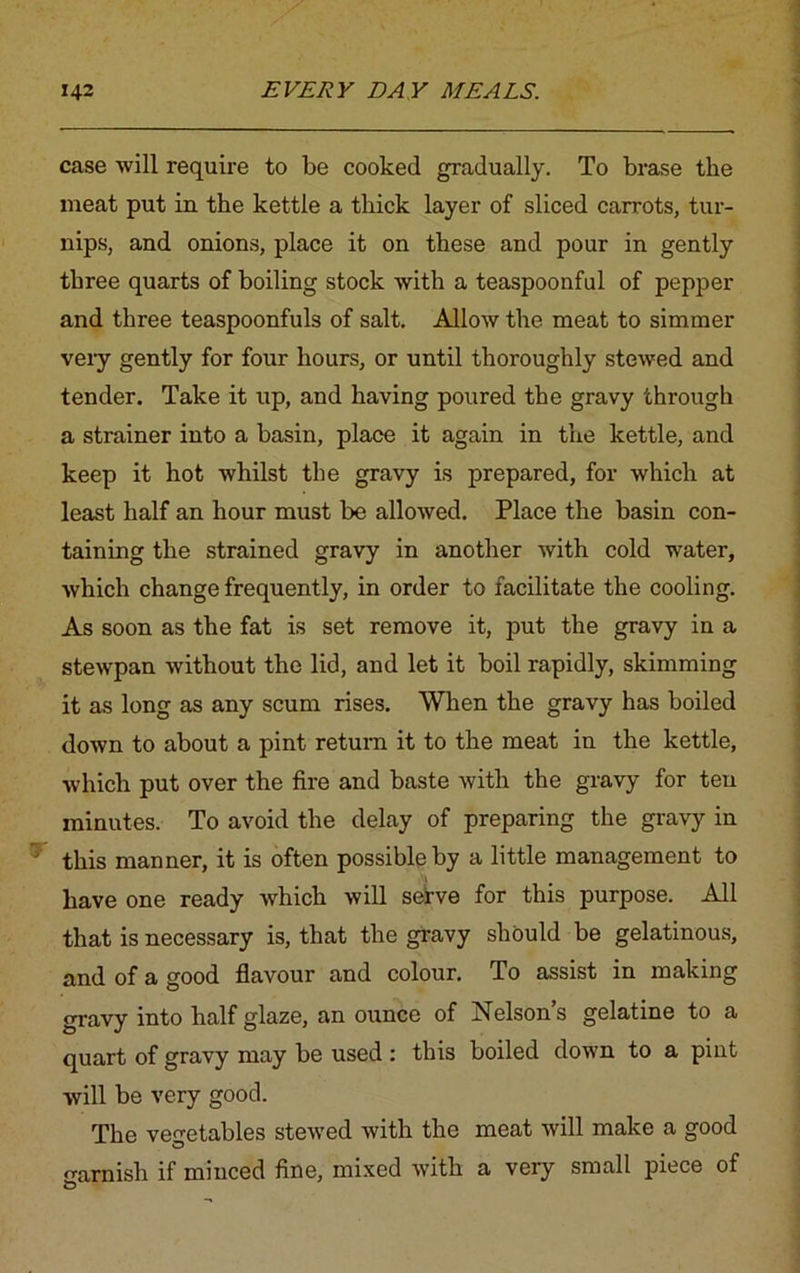 case will require to be cooked gradually. To brase the meat put in the kettle a thick layer of sliced carrots, tur- nips, and onions, place it on these and pour in gently three quarts of boiling stock with a teaspoonful of pepper and three teaspoonfuls of salt. Allow the meat to simmer very gently for four hours, or until thoroughly stewed and tender. Take it up, and having poured the gravy through a strainer into a basin, place it again in the kettle, and keep it hot whilst the gravy is prepared, for which at least half an hour must be allowed. Place the basin con- taining the strained gravy in another with cold water, which change frequently, in order to facilitate the cooling. As soon as the fat is set remove it, put the gravy in a stewpan without the lid, and let it boil rapidly, skimming it as long as any scum rises. When the gravy has boiled down to about a pint return it to the meat in the kettle, which put over the fire and baste with the gravy for ten minutes. To avoid the delay of preparing the gravy in this manner, it is often possible by a little management to have one ready which will sefve for this purpose. All that is necessary is, that the gravy should be gelatinous, and of a good flavour and colour. To assist in making gravy into half glaze, an ounce of Nelson’s gelatine to a quart of gravy may be used : this boiled down to a pint will be very good. The vegetables stewed with the meat will make a good o-arnish if minced fine, mixed with a very small piece of