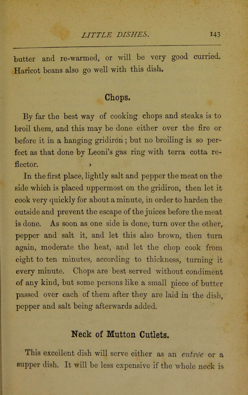 butter and re-warmed, or will be very good curried. Haricot beans also go well with this dish. Chops. By far the best way of cooking chops and steaks is to broil them, and this may be done either over the fire or before it in a hanging gridiron; but no broiling is so per- fect as that done by Leoni’s gas ring with terra cotta re- flector. In the first place, lightly salt and pepper the meat on the side which is placed uppermost on the gridiron, then let it cook very quickly for about a minute, in order to harden the outside and prevent the escape of the juices before the meat is done. As soon as one side is done, turn over the other, pepper and salt it, and let this also brown, then turn again, moderate the heat, and let the chop cook from eight to ten minutes, according to thickness, turning it every minute. Chops are best served without condiment of any kind, but some persons like a small piece of butter passed over each of them after they are laid in the dish, pepper and salt being afterwards added. Neck of Mutton Cutlets. This excellent dish will serve either as an entree or a supper dish. It will be less expensive if the whole neck is