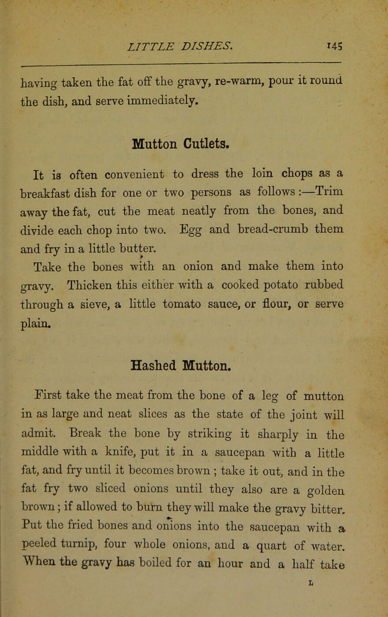 having taken the fat off the gravy, re-warm, pour it round the dish, and serve immediately. Mutton Cutlets. It is often convenient to dress the loin chops as a breakfast dish for one or two persons as follows :—Trim away the fat, cut the meat neatly from the bones, and divide each chop into two. Egg and bread-crumb them and fry in a little butter. Take the bones with an onion and make them into gravy. Thicken this either with a cooked potato rubbed through a sieve, a little tomato sauce, or flour, or serve plain. Hashed Mutton. First take the meat from the bone of a leg of mutton in as large and neat slices as the state of the joint will admit. Break the bone by striking it sharply in the middle with a knife, put it in a saucepan with a little fat, and fry until it becomes brown ; take it out, and in the fat fry two sliced onions until they also are a golden brown; if allowed to burn they will make the gravy bitter. Put the fried bones and onions into the saucepan with a peeled turnip, four whole onions, and a quart of water. When the gravy has boiled for an hour and a half take