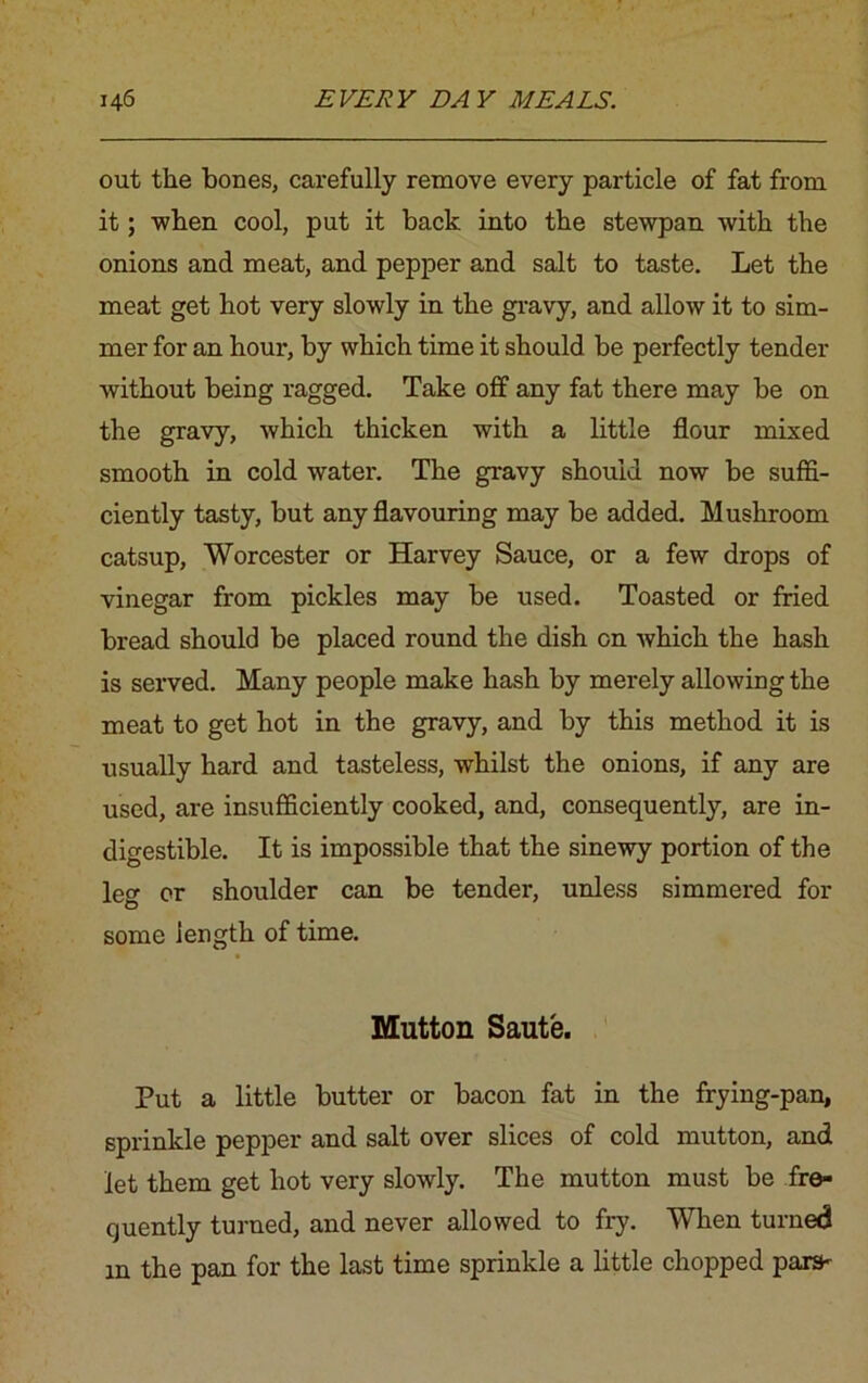 out the bones, carefully remove every particle of fat from it; when cool, put it back into the stewpan with the onions and meat, and pepper and salt to taste. Let the meat get hot very slowly in the gravy, and allow it to sim- mer for an hour, by which time it should be perfectly tender without being ragged. Take off any fat there may be on the gravy, which thicken with a little flour mixed smooth in cold water. The gravy should now be suffi- ciently tasty, but any flavouring may be added. Mushroom catsup, Worcester or Harvey Sauce, or a few drops of vinegar from pickles may be used. Toasted or fried bread should be placed round the dish on which the hash is served. Many people make hash by merely allowing the meat to get hot in the gravy, and by this method it is usually hard and tasteless, whilst the onions, if any are used, are insufficiently cooked, and, consequently, are in- digestible. It is impossible that the sinewy portion of the leg or shoulder can be tender, unless simmered for some length of time. Mutton Saute. Put a little butter or bacon fat in the frying-pan, sprinkle pepper and salt over slices of cold mutton, and let them get hot very slowly. The mutton must be fre- quently turned, and never allowed to fry. When turned m the pan for the last time sprinkle a little chopped pare*