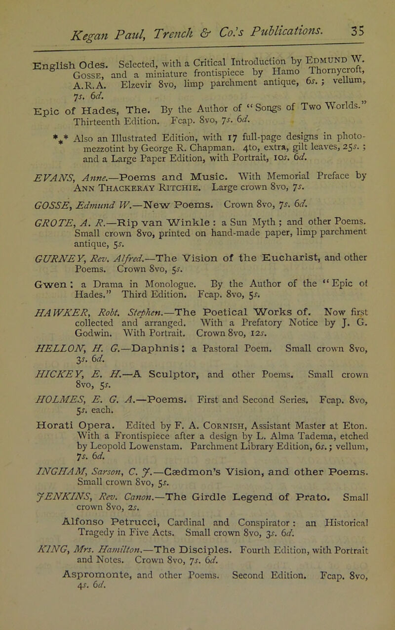 English Odes. Gosse, A.R.A. Selected, with a Critical Introduction by Edmund W. and a miniature frontispiece by Hamo Thornycrolt, Elzevir 8vo, limp parchment antique, os. ; vellum. 7s. 6d. Epic of Hades, The. By the Author of “Songs of Two Worlds.” Thirteenth Edition. Fcap. 8vo, ^s. 6d. %* Also an Illustrated Edition, with 17 full-page designs in photo- mezzotint by George R. Chapman. 4to, extra, gilt leaves, 25*. ; and a Large Paper Edition, with Portrait, 10s. 6d. EVAN'S, Anne— Poems and Music. With Memorial Preface by Ann Thackeray Ritchie. Large crown 8vo, 7s. GOSSE, Edmund W.—New Poems. Crown 8vo, 7s. 6d. GROTE, A. R.—Rip van Winkle : a Sun Myth ; and other Poems. Small crown 8vo, printed on hand-made paper, limp parchment antique, 5r. GURNEY, Rev. Alfred.—The Vision of the Eucharist, and other Poems. Crown 8vo, 51-. Gwen 1 a Drama in Monologue. By the Author of the “ Epic ot Hades.” Third Edition. Fcap. 8vo, S-f* HAWKER, Robt. Stephen.-—The Poetical Works of. Now first collected and arranged. With a Prefatory Notice by J. G. Godwin. With Portrait. Crown 8vo, 12s. HELLON, H. G.—Daphnis : a Pastoral Poem. Small crown 8vo, 3s- HICKE Y, E. H.—A Sculptor, and other Poems. Small crown 8vo, 5-f. HOLMES, E. G. A.—Poems. First and Second Series. Fcap. 8vo, 5r. each. Horati Opera. Edited by F. A. Cornish, Assistant Master at Eton. With a Frontispiece after a design by L. Alma Tadema, etched by Leopold Lowenstam. Parchment Library Edition, 6s.; vellum, 7 s. 6 d. INGHAM, Sarson, C. J.—Caedmon’s Vision, and other Poems. Small crown 8vo, 5s. JENKINS, Rev. Cation.—The Girdle Legend of Prato. Small crown 8vo, 2s. Alfonso Petrucci, Cardinal and Conspirator: an Historical Tragedy in Five Acts. Small crown 8vo, 3.?. 6d. KING, Mrs. Hamilton.—The Disciples. Fourth Edition, with Portrait and Notes. Crown 8vo, 7s. 6d. Aspromonte, and other Poems. Second Edition. Fcap. 8vo, 4>f. 6d.