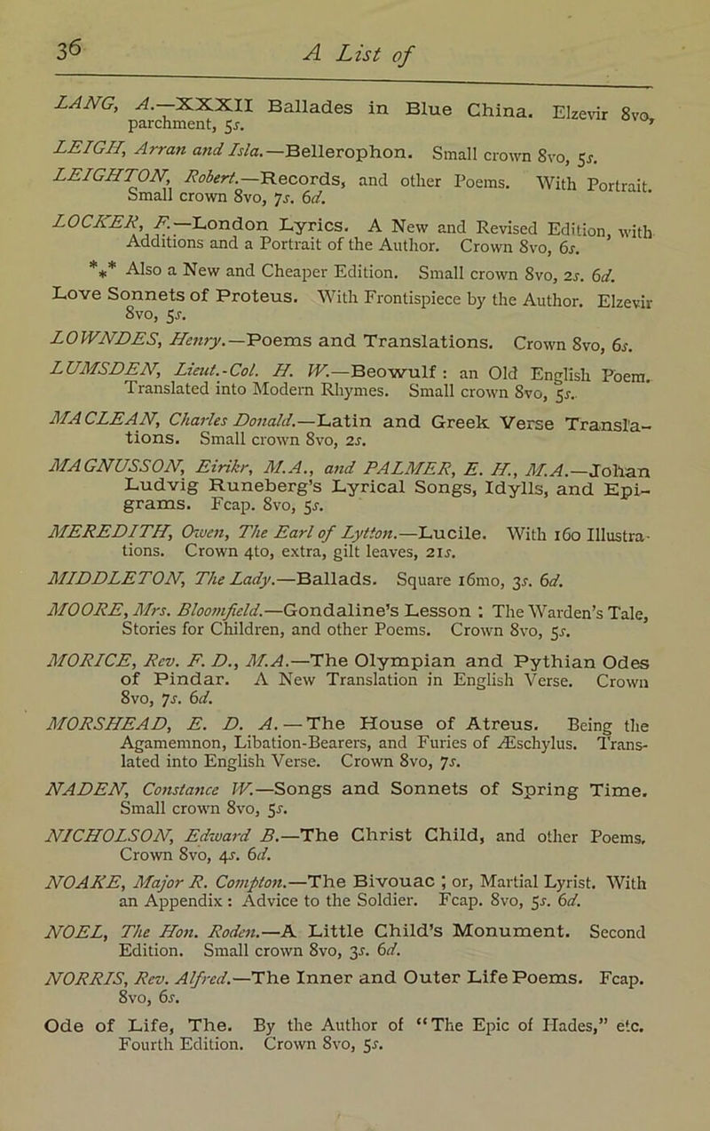3^ LANG, A.—XXXII Ballades in Blue China. Elzevir 8vo parchment, 5j. ’ LEIGH, Arran and Isla.— Bellerophon. Small crown 8vo, $s. LEIGHTON, Robert.—Records, and other Poems. With Portrait Small crown 8vo, •js. 6d. LOCKER, F.—.London Lyrics. A New and Revised Edition, with Additions and a Portrait of the Author. Crown 8vo, 6s. *** Also a New and Cheaper Edition. Small crown 8vo, 2s. 6d. Love Sonnets of Proteus. With Frontispiece by the Author. Elzevir 8vo, 5-r. LOWNDES, Henry.—Poems and Translations. Crown 8vo, 6s. LUMSDEN, Lieut.-Col. H. W.—Beowulf : an Old English Poem. Translated into Modern Rhymes. Small crown 8vo, 5r.. MA CLEAN, Charles Donald.—Latin and Greek Verse Transla- tions. Small crown 8vo, 2s. MAGNUSSON, Eirikr, II.A., and PALMER, E. II, M.A.—Johan Ludvig Runeberg’s Lyrical Songs, Idylls, and Epi- grams. Fcap. 8vo, 5r. MEREDITH, Owen, The Earl of Lytton.—Lucile. With 160 Illustra- tions. Crown 4to, extra, gilt leaves, 21 s. MIDDLETON, The Lady.—Ballads. Square i6mo, 3s. 6d. MOORE, Mrs. Bloomfield.—Gondaline’s Lesson : The Warden’s Tale, Stories for Children, and other Poems. Crown 8vo, 51-. MORICE, Rev. F. D., M.A.—The Olympian and Pythian Odes of Pindar. A New Translation in English Verse. Crown 8vo, 7s. 6d. MORSHEAD, E. D. A. — The House of Atreus. Being the Agamemnon, Libation-Bearers, and Furies of /Eschylus. Trans- lated into English Verse. Crown 8vo, 7s. NADEN, Constance W.—Songs and Sonnets of Spring Time. Small crown 8vo, 5s. NICHOLSON, Edward B.—The Christ Child, and other Poems, Crown 8vo, 4s. 6d. NOAKE, Major R. Compton.—The Bivouac ; or, Martial Lyrist. With an Appendix: Advice to the Soldier. Fcap. 8vo, 5s. 6d. NOEL, The Hon. Roden.—A Little Child’s Monument. Second Edition. Small crown 8vo, 31. 6d. NORRIS, Rev. Alfred.—The Inner and Outer Life Poems. Fcap. 8vo, 6s. Ode of Life, The. By the Author of “The Epic of Hades,” etc. Fourth Edition. Crown 8vo, 5s.