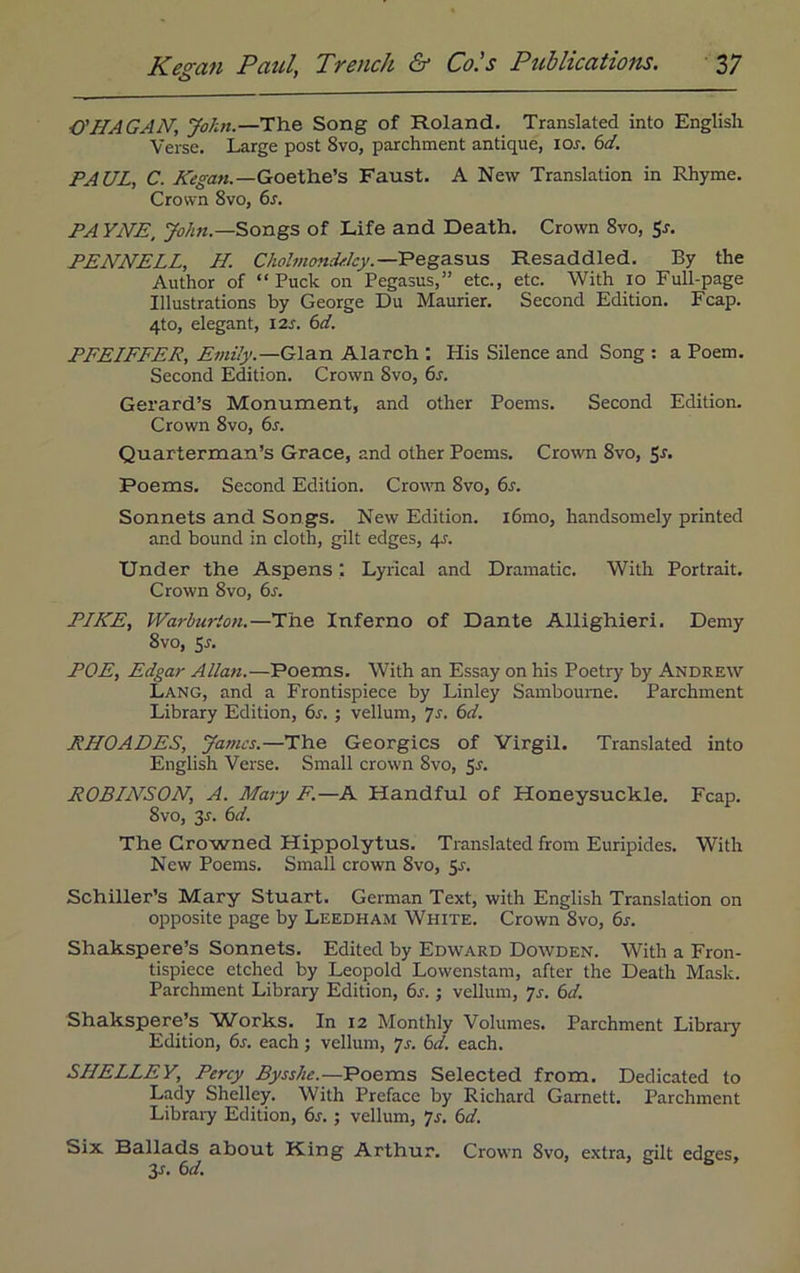 O'HAGAN, John.—The Song of Roland. Translated into English Verse. Large post 8vo, parchment antique, ior. 6d. PAUL, C. Kegan.—Goethe’s Faust. A New Translation in Rhyme. Crown 8vo, 6s. PAYNE, John— Songs of Life and Death. Crown 8vo, Sr. PENNELL, LI. Cholmondelcy. —Pegasus Resaddled. By the Author of “Puck on Pegasus,” etc., etc. With io Full-page Illustrations by George Du Maurier. Second Edition. Fcap. 4to, elegant, 12s. 6d. PFEIFFER, Emily.—Gian Alarch : His Silence and Song : a Poem. Second Edition. Crown Svo, 6s. Gerard’s Monument, and other Poems. Second Edition. Crown 8vo, 6s. Quarterman’s Grace, and other Poems. Crown Svo, Sr. Poems. Second Edition. Crown Svo, 6s. Sonnets and Songs. New Edition. i6mo, handsomely printed and bound in cloth, gilt edges, 4s. Under the Aspens; Lyrical and Dramatic. With Portrait. Crown Svo, 6s. PIKE, Warhurion.—The Inferno of Dante Allighieri. Demy 8vo, 5s. POE, Edgar Allan.—Poems. With an Essay on his Poetry by Andrew Lang, and a Frontispiece by Linley Sambourne. Parchment Library Edition, 6s. ; vellum, 7s. 6d. RHOADES, James.—The Georgies of Virgil. Translated into English Verse. Small crown Svo, Sr. ROBINSON, A. Mary F.—A Handful of Honeysuckle. Fcap. 8vo, 3r. 6d. The Crowned Hippolytus. Translated from Euripides. With New Poems. Small crown Svo, 5r. Schiller’s Mary Stuart. German Text, with English Translation on opposite page by Leedham White. Crown 8vo, 6r. Shakspere’s Sonnets. Edited by Edward Dowden. With a Fron- tispiece etched by Leopold Lowenstam, after the Death Mask. Parchment Library Edition, 6r.; vellum, 7r. 6d. Shakspere’s Works. In 12 Monthly Volumes. Parchment Libraiy Edition, 6r. each; vellum, p. 6d. each. SHELLEY, Percy Bysshe.—Poems Selected from. Dedicated to Lady Shelley. With Preface by Richard Garnett. Parchment Library Edition, 6r.; vellum, p. 6d. Six Ballads about King Arthur. Crown Svo, extra, gilt edges, 3 s. 6 d.