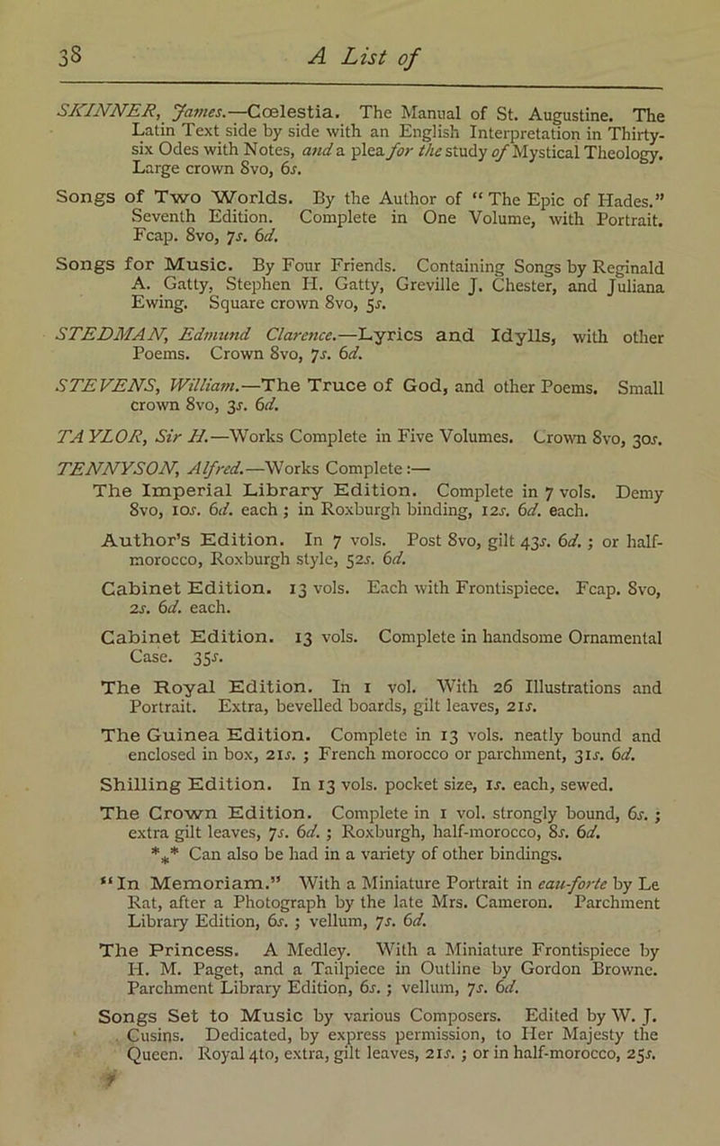 SKINNER, yames.—Coelestia. The Manual of St. Augustine. The Latin Text side by side with an English Interpretation in Thirty- six Odes with Notes, and a plea for the study of Mystical Theology. Large crown 8vo, 6s. Songs of Two Worlds. By the Author of “ The Epic of Hades.” Seventh Edition. Complete in One Volume, with Portrait. Fcap. 8vo, 7s. 6d. Songs for Music. By Four Friends. Containing Songs by Reginald A. Gatly. Stephen H. Gatty, Greville J. Chester, and Juliana Ewing. Square crown 8vo, Sr. STEDMAN, Edmund Clarence.—Lyrics and Idylls, with other Poems. Crown 8vo, Js. 6d. STEVENS, William.—The Truce of God, and other Poems. Small crown 8vo, 3r. 6d. TA YLOR, Sir II.—Works Complete in Five Volumes. Crown 8vo, 3or. TENNYSON, Alfred.—Works Complete :— The Imperial Library Edition. Complete in 7 vols. Demy 8vo, 1 or. 6d. each ; in Roxburgh binding, 12s. 6d. each. Author’s Edition. In 7 vols. Post 8vo, gilt 43.?. 6d. ; or half- morocco, Roxburgh style, 52J. 6d. Cabinet Edition. 13 vols. Each with Frontispiece. Fcap. Svo, 2s. 6d. each. Cabinet Edition. 13 vols. Complete in handsome Ornamental Case. 3 Sr. The Royal Edition. In 1 vol. With 26 Illustrations and Portrait. Extra, bevelled boards, gilt leaves, 2ir. The Guinea Edition. Complete in 13 vols. neatly bound and enclosed in box, 2ir. ; French morocco or parchment, 3ir. 6d. Shilling Edition. In 13 vols. pocket size, ir. each, sewed. The Crown Edition. Complete in 1 vol. strongly bound, 6r. ; extra gilt leaves, 7r. 6d. ; Roxburgh, half-morocco, 8r. 6d. *** Can also be had in a variety of other bindings. “In Memoriam.” With a Miniature Portrait in eauforte by Le Rat, after a Photograph by the late Mrs. Cameron. Parchment Library Edition, 6s. ; vellum, ys. 6d. The Princess. A Medley. With a Miniature Frontispiece by H. M. Paget, and a Tailpiece in Outline by Gordon Browne. Parchment Library Edition, 6s. ; vellum, 7s. 6d. Songs Set to Music by various Composers. Edited by W. J. . Cusins. Dedicated, by express permission, to Her Majesty the Queen. Royal 4to, extra, gilt leaves, 21s. ; or in half-morocco, 25^. i