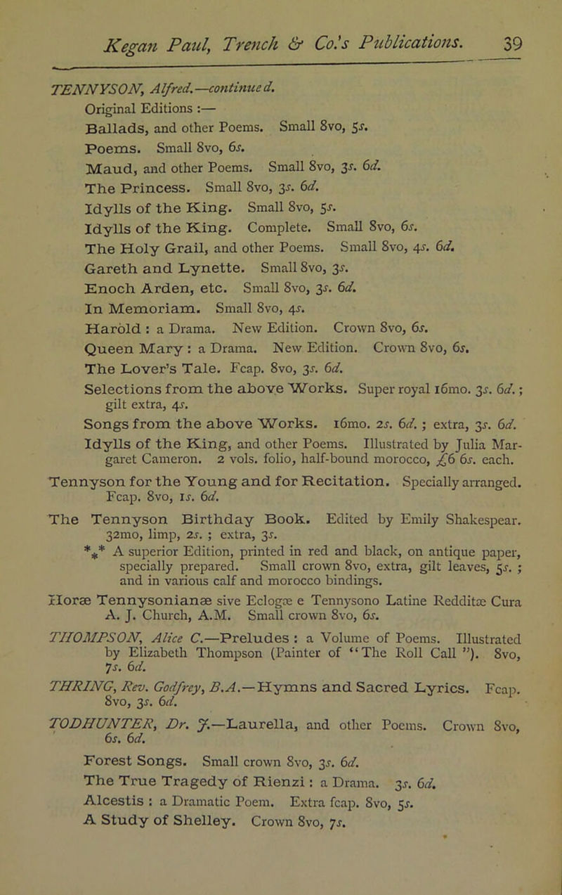 TENNYSON, Alfred.—continued. Original Editions :— Ballads, and other Poems. Small 8vo, 5J-. Poems. Small 8vo, 6s. Maud, and other Poems. Small 8vo, 2s- 6d- The Princess. Small 8vo, 3-r. 6d. Idylls of the King. Small 8vo, 5-r. Idylls of the King. Complete. Small Svo, 6s. The Holy Grail, and other Poems. Small Svo, 4r. 6d. Gareth and Lynette. Small 8vo, 2s- Enoch Arden, etc. Small Svo, 3-r. 6d. In Memoriam. Small 8vo, qs. Harold : a Drama. New Edition. Crown Svo, 6s. Queen Mary : a Drama. New Edition. Crown Svo, 6s. The Lover’s Tale. Fcap. 8vo, 31. 6d. Selections from the above Works. Super royal iomo. 3r. 6d.; gilt extra, 4J. Songs from the above Works. i6mo. is. 6d.; extra, 2s- 6d. Idylls of the King, and other Poems. Illustrated by Julia Mar- garet Cameron. 2 vols. folio, half-bound morocco, £6 6s. each. Tennyson for the Young and for Recitation. Specially arranged. Fcap. 8vo, is. 6d. The Tennyson Birthday Book. Edited by Emily Shakespear. 32mo, limp, is. ; extra, 2s- *** A superior Edition, printed in red and black, on antique paper, specially prepared. Small crown 8vo, extra, gilt leaves, 5^. ; and in various calf and morocco bindings. Horse Tennysonianae sive Eclogse e Tennysono Latine Redditae Cura A. J. Church, A.M. Small crown 8vo, 6s. THOMPSON, Alice C.—Preludes : a Volume of Poems. Illustrated by Elizabeth Thompson (Painter of “The Roll Call ”). Svo, 7 s. 6 d. THRING, Rev. Godfrey, B.A.—Hymns and Sacred Lyrics. Fcap. Svo, 3.?. 6d. TODHUNTER, Dr. J.—Laurella, and other Poems. Crown Svo, 6s. 6d. Forest Songs. Small crown Svo, 2s- 6</. The True Tragedy of Rienzi: a Drama. 3.?. 6d. Alcestis : a Dramatic Poem. Extra fcap. Svo, 51. A Study of Shelley. Crown Svo, 7s.