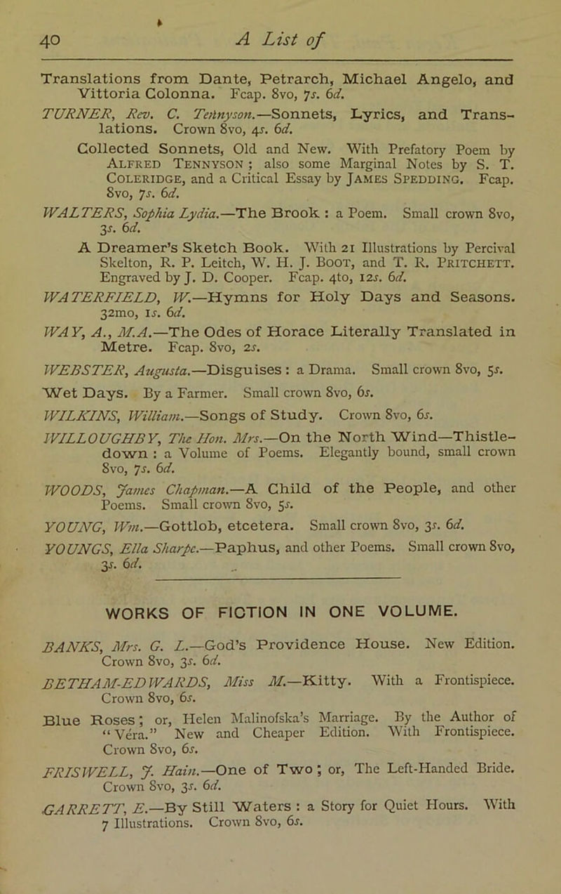 » Translations from Dante, Petrarch, Michael Angelo, and Vittoria Colonna. Fcap. 8vo, 7s. 6d. TURNER, Rev. C. Tetlnyson.—Sonnets, Lyrics, and Trans- lations. Crown 8vo, 45. 6d. Collected Sonnets, Old and New. With Prefatory Poem by Alfred Tennyson ; also some Marginal Notes by S. T. Coleridge, and a Critical Essay by James Spedding. Fcap. Svo, 7s. 6d. WALTERS, Sophia Lydia.—The Brook : a Poem. Small crown Svo, 3-r. 6d. A Dreamer’s Sketch Book. With 21 Illustrations by Percival Skelton, R. P. Leitch, W. H. J. Boot, and T. R. Pritchett. Engraved by J. D. Cooper. Fcap. 4to, I2r. 6d. WATERFIELD, W.—Hymns for Holy Days and Seasons. 32mo, is. 6d. WAY, A., M.A.—The Odes of Horace Literally Translated in Metre. Fcap. Svo, as. WEBSTER, Augusta.—Disguises : a Drama. Small crown Svo, Sr. Wet Days. By a Farmer. Small crown 8vo, 6s. WILKINS, William.—Songs of Study. Crown 8vo, 6s. WILLOUGHBY, The lion. Mrs.—On the North Wind—Thistle- down : a Volume of Poems. Elegantly bound, small crown Svo, 7 s. 6d. WOODS, James Chapman.—A Child of the People, and other Poems. Small crown Svo, 5r. YOUNG, Win.—Gottlob, etcetera. Small crown Svo, 3*. 6d. YOUNGS, Ella Sharpe.—Paphus, and other Poems. Small crown 8vo, 3s. 6d. WORKS OF FICTION IN ONE VOLUME. BANKS, Mrs. G. L.—God’s Providence House. New Edition. Crown 8vo, 3-r. 6d. BETHAM-ED WARDS, Miss M.—Kitty. With a Frontispiece. Crown Svo, 6s. Blue Roses; or, Helen Malinofska’s Marriage. By the Author of “Vera.” New and Cheaper Edition. With Frontispiece. Crown Svo, 6s. FRISWELL, J. Haiti.— One of Two ; or, The Left-Handed Bride. Crown Svo, 3-f. 6d. GARRETT, E.—By Still Waters : a Story for Quiet Plours. With 7 Illustrations. Crown Svo, 6r.