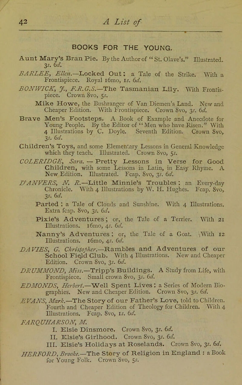 BOOKS FOR THE YOUNG. Aunt Mary’s Bran Pie. By the Author of “ St. Olave’s.” Illustrated. 3s. 6d. BARLEE, Ellen.—Locked Out; a Tale of the Strike. With a Frontispiece. Royal i6mo, ir. 6d. BONWICK; J., F.R.G.S.—The Tasmanian Lily. With Frontis- piece. Crown 8vo, Sr. Mike Howe, the Bushranger of Van Diemen’s Land. New and Cheaper Edition. WTith Frontispiece. Crown 8vo, 35. 6d. Brave Men’s Footsteps. A Book of Example and Anecdote for Young People. By the Editor of “Men who have Risen.” With 4 Illustrations by C. Doyle. Seventh Edition. Crown 8vo, 3r. 6d. Children’s Toys, and some Elementary Lessons in General Knowledge which they teach. Illustrated. Crown 8vo, 5r. COLERIDGE, Sara. — Pretty Lessons in Verse for Good Children, with some Lessons in Latin, in Easy Rhyme. A New Edition. Illustrated. Fcap. 8vo, 3r. 6d. D'ANVERS, N. R.—Little Minnie’s Troubles : an Every-day Chronicle. With 4 Illustrations by W. H. Plughes. Fcap. 8vo, 3s- 6d. Parted : a Tale of Clouds and Sunshine. With 4 Illustrations. Extra fcap. 8vo, 3r. 6d. Pixie’s Adventures-, or, the Tale of a Terrier. With 21 Illustrations. i6mo, 45. 6d. Nanny’s Adventures : or, the Tale of a Goat -.With 12 Illustrations. i6mo, <\s. 6d. DAVIES, G. Christopher. —Rambles and Adventures of our School Field Club. With 4 Illustrations. New and Cheaper Edition. Crown 8vo, 3s. 6d. DRUMMOND, Miss.—Tripp’s Buildings. A Study from Life, with Frontispiece. Small crown 8vo, 3s. 6d. EDMONDS, Herbert.—Well Spent Lives : a Series of Modern Bio- graphies. New and Cheaper Edition. Crown 8vo, 3r. 6d. EVANS, Mark.—The Story of our Father’s Love, told to Children. Fourth and Cheaper Edition of Theology for Children. With 4 Illustrations. Fcap. 8vo, is. 6d. FARQUHARSON, M. I. Elsie Dinsmore. Crown 8vo, 3.?. 6d. II. Elsie’s Girlhood. Crown 8vo, 3*. 6d. III. Elsie’s Holidays at Roselands. Crown Svo, 3s. 6d. HERFORD, Brooke.—'The Story of Religion in England : a Book for Young Folk. Crown Svo, Sr.