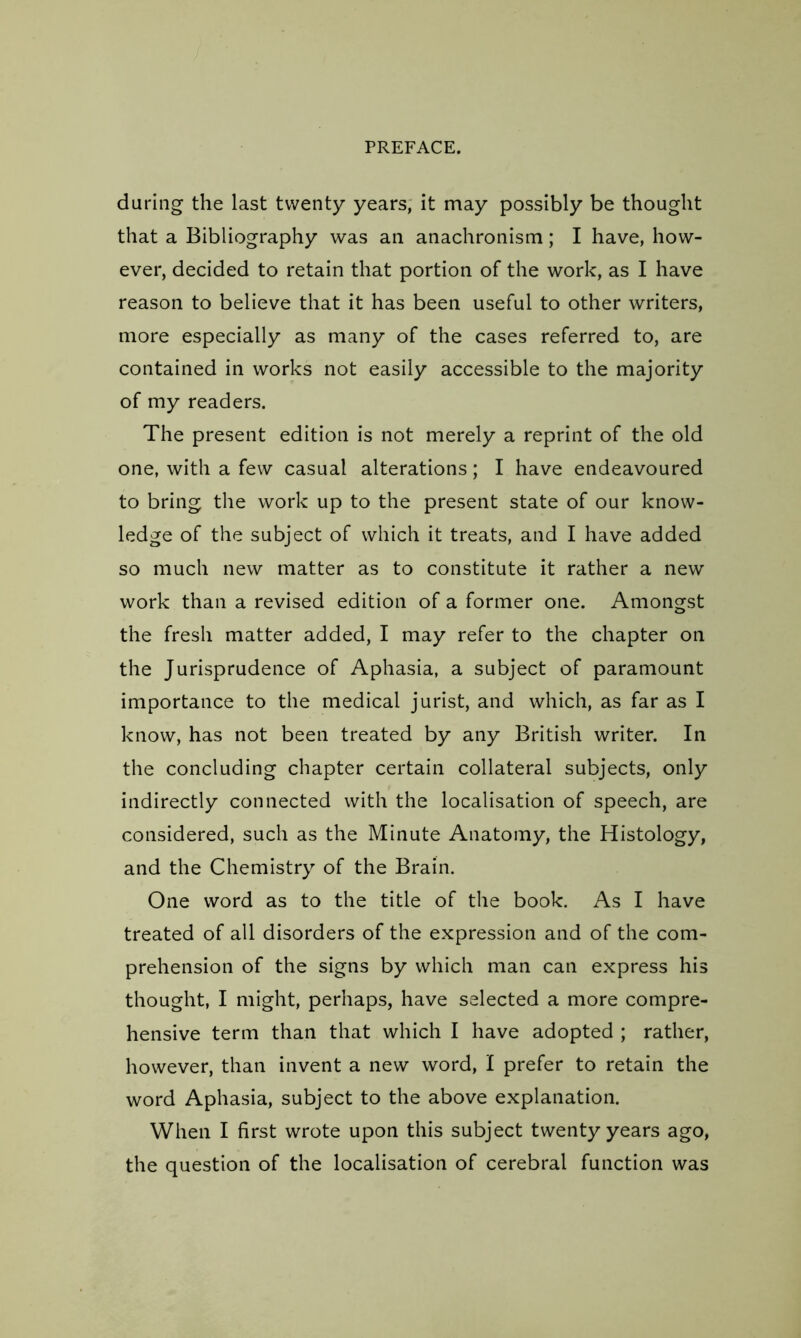 during the last twenty years, it may possibly be thought that a Bibliography was an anachronism; I have, how- ever, decided to retain that portion of the work, as I have reason to believe that it has been useful to other writers, more especially as many of the cases referred to, are contained in works not easily accessible to the majority of my readers. The present edition is not merely a reprint of the old one, with a few casual alterations; I have endeavoured to bring the work up to the present state of our know- ledge of the subject of which it treats, and I have added so much new matter as to constitute it rather a new work than a revised edition of a former one. Amongst the fresh matter added, I may refer to the chapter on the Jurisprudence of Aphasia, a subject of paramount importance to the medical jurist, and which, as far as I know, has not been treated by any British writer. In the concluding chapter certain collateral subjects, only indirectly connected with the localisation of speech, are considered, such as the Minute Anatomy, the Histology, and the Chemistry of the Brain. One word as to the title of the book. As I have treated of all disorders of the expression and of the com- prehension of the signs by which man can express his thought, I might, perhaps, have selected a more compre- hensive term than that which I have adopted ; rather, however, than invent a new word, I prefer to retain the word Aphasia, subject to the above explanation. When I first wrote upon this subject twenty years ago, the question of the localisation of cerebral function was