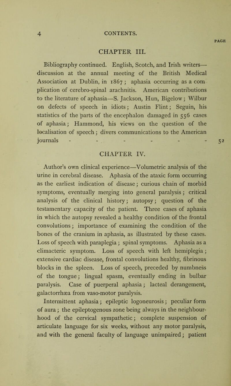 PAGE CHAPTER III. Bibliography continued. English, Scotch, and Irish writers— discussion at the annual meeting of the British Medical Association at Dublin, in 1867 ; aphasia occurring as a com plication of cerebro-spinal arachnitis. American contributions to the literature of aphasia—S. Jackson, Hun, Bigelow; Wilbur on defects of speech in idiots; Austin Flint; Seguin, his statistics of the parts of the encephalon damaged in 556 cases of aphasia; Hammond, his views on the question of the localisation of speech; divers communications to the American journals - - - - - 52 CHAPTER IV. Author’s own clinical experience—Volumetric analysis of the urine in cerebral disease. Aphasia of the ataxic form occurring as the earliest indication of disease; curious chain of morbid symptoms, eventually merging into general paralysis; critical analysis of the clinical history; autopsy; question of the testamentary capacity of the patient. Three cases of aphasia in which the autopsy revealed a healthy condition of the frontal convolutions; importance of examining the condition of the bones of the cranium in aphasia, as illustrated by these cases. Loss of speech with paraplegia; spinal symptoms. Aphasia as a climacteric symptom. Loss of speech with left hemiplegia; extensive cardiac disease, frontal convolutions healthy, fibrinous blocks in the spleen. Loss of speech, preceded by numbness of the tongue; lingual spasm, eventually ending in bulbar paralysis. Case of puerperal aphasia; lacteal derangement, galactorrhaea from vaso-motor paralysis. Intermittent aphasia; epileptic logoneurosis ; peculiar form of aura; the epileptogenous zone being always in the neighbour- hood of the cervical sympathetic; complete suspension of articulate language for six weeks, without any motor paralysis, and with the general faculty of language unimpaired; patient