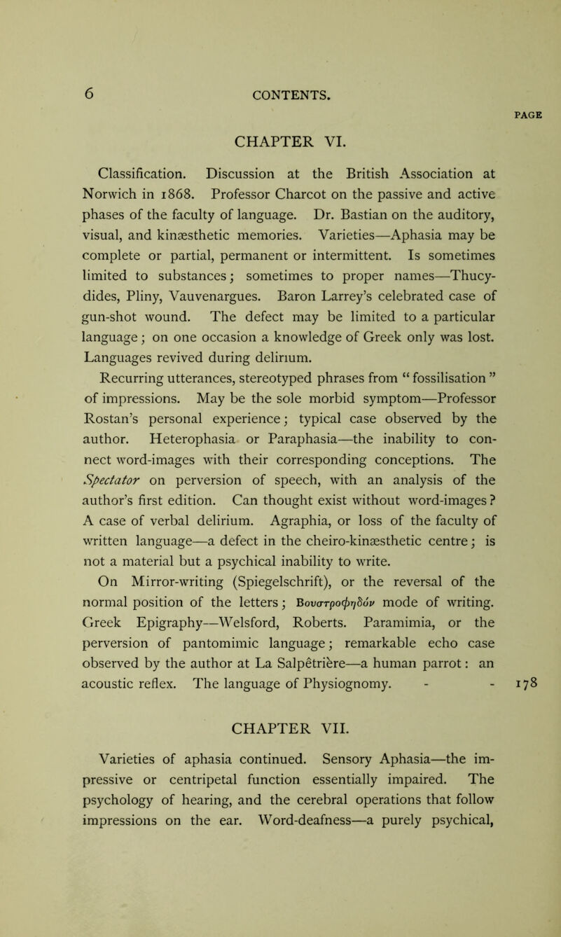 PAGE CHAPTER VI. Classification. Discussion at the British Association at Norwich in 1868. Professor Charcot on the passive and active phases of the faculty of language. Dr. Bastian on the auditory, visual, and kinaesthetic memories. Varieties—Aphasia may be complete or partial, permanent or intermittent. Is sometimes limited to substances; sometimes to proper names—Thucy- dides, Pliny, Vauvenargues. Baron Larrey’s celebrated case of gun-shot wound. The defect may be limited to a particular language; on one occasion a knowledge of Greek only was lost. Languages revived during delirium. Recurring utterances, stereotyped phrases from “ fossilisation ” of impressions. May be the sole morbid symptom—Professor Rostan’s personal experience; typical case observed by the author. Heterophasia or Paraphasia—the inability to con- nect word-images with their corresponding conceptions. The Spectator on perversion of speech, with an analysis of the author’s first edition. Can thought exist without word-images ? A case of verbal delirium. Agraphia, or loss of the faculty of written language—a defect in the cheiro-kinaesthetic centre; is not a material but a psychical inability to write. On Mirror-writing (Spiegelschrift), or the reversal of the normal position of the letters; Bovo-rpo^SoV mode of writing. Greek Epigraphy—Welsford, Roberts. Paramimia, or the perversion of pantomimic language; remarkable echo case observed by the author at La Salpetriere—a human parrot: an acoustic reflex. The language of Physiognomy. - - 178 CHAPTER VII. Varieties of aphasia continued. Sensory Aphasia—the im- pressive or centripetal function essentially impaired. The psychology of hearing, and the cerebral operations that follow impressions on the ear. Word-deafness—a purely psychical,