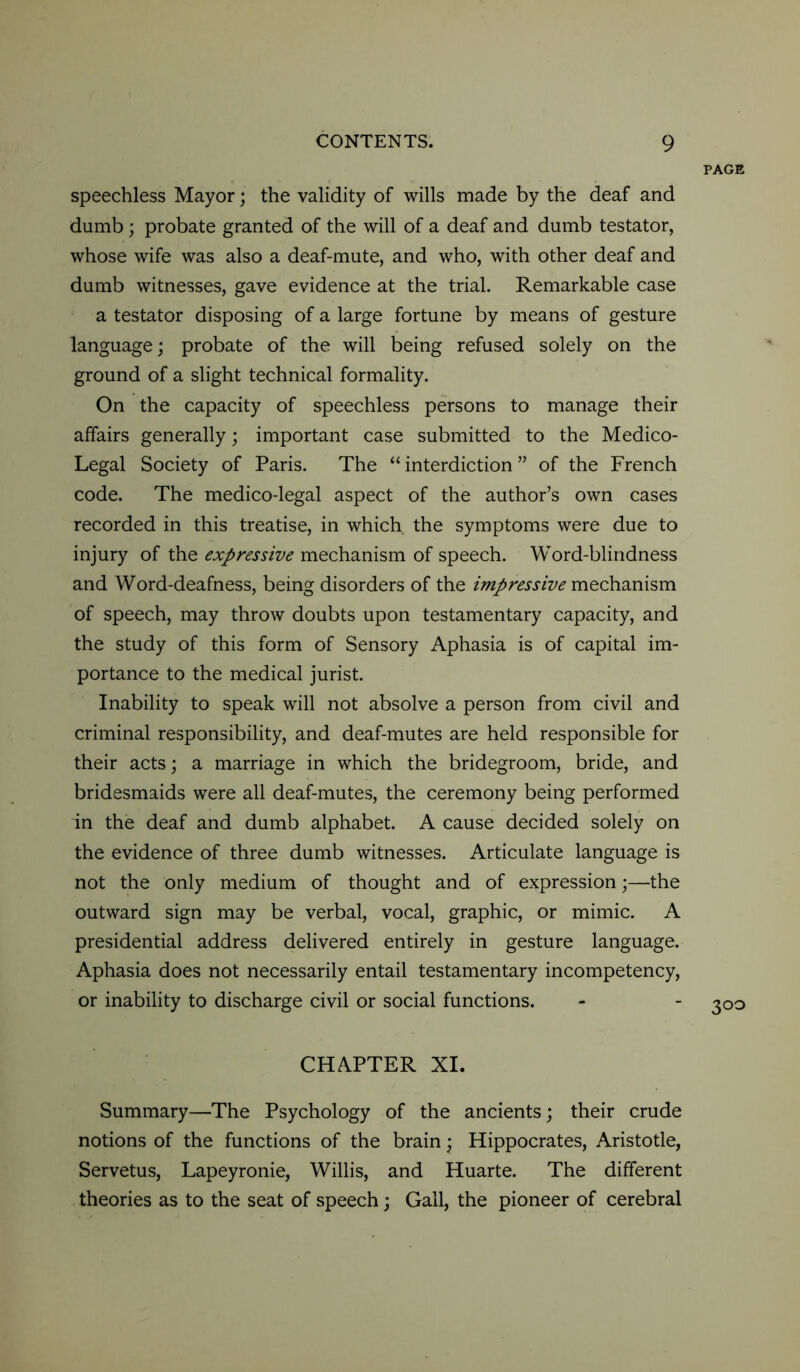 PAGE speechless Mayor; the validity of wills made by the deaf and dumb ; probate granted of the will of a deaf and dumb testator, whose wife was also a deaf-mute, and who, with other deaf and dumb witnesses, gave evidence at the trial. Remarkable case a testator disposing of a large fortune by means of gesture language; probate of the will being refused solely on the ground of a slight technical formality. On the capacity of speechless persons to manage their affairs generally; important case submitted to the Medico- Legal Society of Paris. The “ interdiction ” of the French code. The medico-legal aspect of the author’s own cases recorded in this treatise, in which the symptoms were due to injury of the expressive mechanism of speech. Word-blindness and Word-deafness, being disorders of the impressive mechanism of speech, may throw doubts upon testamentary capacity, and the study of this form of Sensory Aphasia is of capital im- portance to the medical jurist. Inability to speak will not absolve a person from civil and criminal responsibility, and deaf-mutes are held responsible for their acts; a marriage in which the bridegroom, bride, and bridesmaids were all deaf-mutes, the ceremony being performed in the deaf and dumb alphabet. A cause decided solely on the evidence of three dumb witnesses. Articulate language is not the only medium of thought and of expression;—the outward sign may be verbal, vocal, graphic, or mimic. A presidential address delivered entirely in gesture language. Aphasia does not necessarily entail testamentary incompetency, or inability to discharge civil or social functions. - - 300 CHAPTER XI. Summary—The Psychology of the ancients; their crude notions of the functions of the brain; Hippocrates, Aristotle, Servetus, Lapeyronie, Willis, and Huarte. The different theories as to the seat of speech; Gall, the pioneer of cerebral