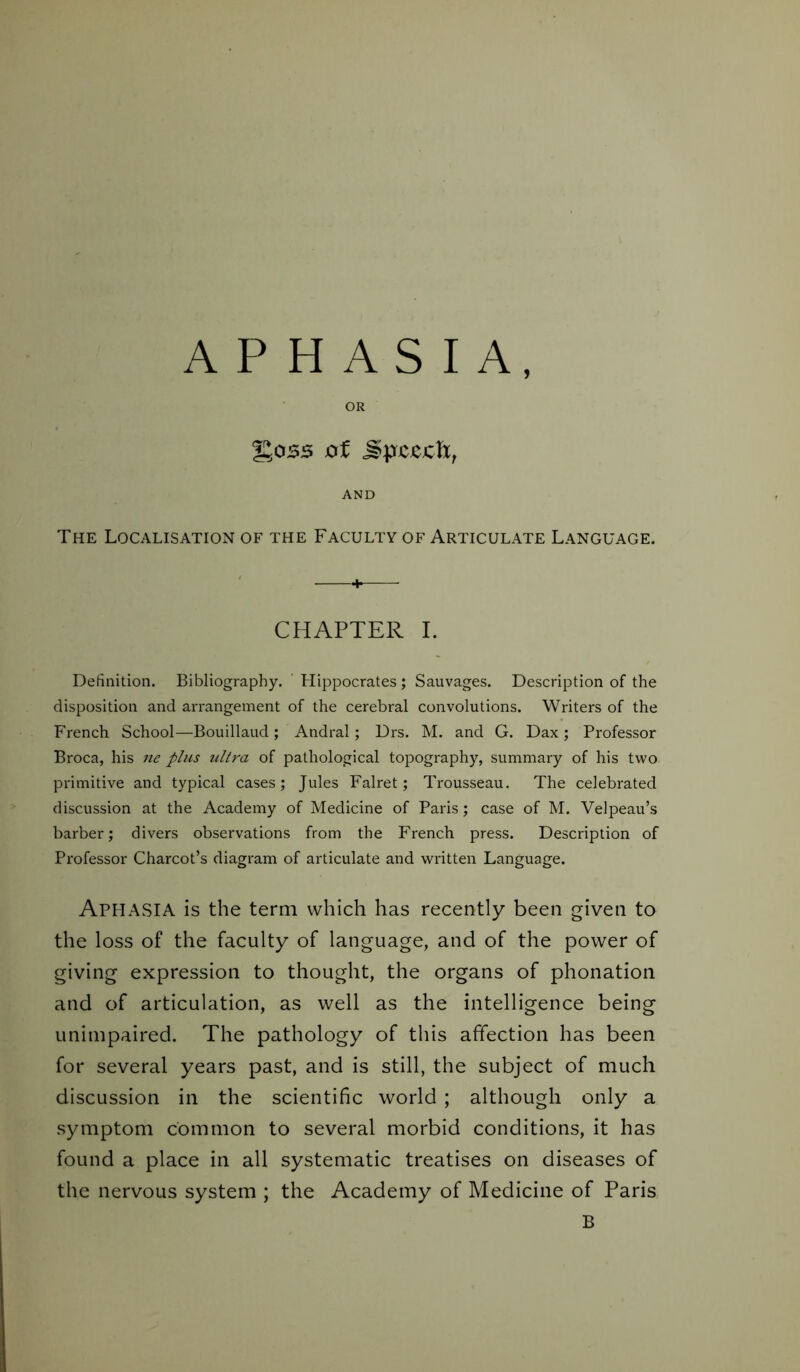 APHASIA, OR %0SS of JpCJCClX, AND The Localisation of the Faculty of Articulate Language. + CHAPTER I. Definition. Bibliography. Hippocrates ; Sauvages. Description of the disposition and arrangement of the cerebral convolutions. Writers of the French School—Bouillaud; Andral; Drs. M. and G. Dax ; Professor Broca, his ne plus ultra of pathological topography, summary of his two primitive and typical cases; Jules Falret; Trousseau. The celebrated discussion at the Academy of Medicine of Paris; case of M. Velpeau’s barber; divers observations from the French press. Description of Professor Charcot’s diagram of articulate and written Language. APHASIA is the term which has recently been given to the loss of the faculty of language, and of the power of giving expression to thought, the organs of phonation and of articulation, as well as the intelligence being unimpaired. The pathology of this affection has been for several years past, and is still, the subject of much discussion in the scientific world ; although only a symptom common to several morbid conditions, it has found a place in all systematic treatises on diseases of the nervous system ; the Academy of Medicine of Paris B