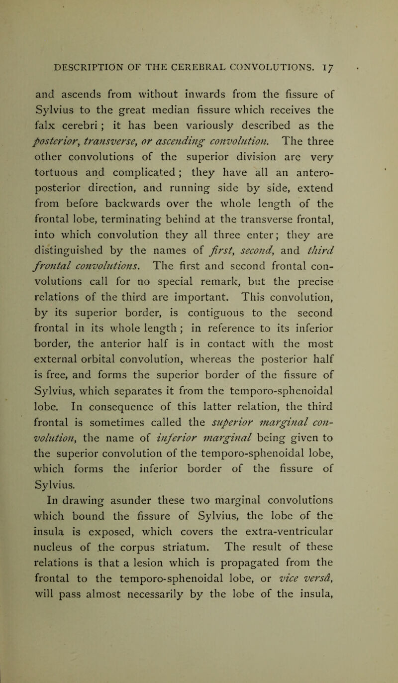 and ascends from without inwards from the fissure of Sylvius to the great median fissure which receives the falx cerebri ; it has been variously described as the posterior, transverse, or ascending convolution. The three other convolutions of the superior division are very tortuous and complicated; they have all an antero- posterior direction, and running side by side, extend from before backwards over the whole length of the frontal lobe, terminating behind at the transverse frontal, into which convolution they all three enter; they are distinguished by the names of first, second, and third fro7ital convolutions. The first and second frontal con- volutions call for no special remark, but the precise relations of the third are important. This convolution, by its superior border, is contiguous to the second frontal iri its whole length; in reference to its inferior border, the anterior half is in contact with the most external orbital convolution, whereas the posterior half is free, and forms the superior border of the fissure of Sylvius, which separates it from the temporo-sphenoidal lobe. In consequence of this latter relation, the third frontal is sometimes called the superior marginal con- volution, the name of inferior marginal being given to the superior convolution of the temporo-sphenoidal lobe, which forms the inferior border of the fissure of Sylvius. In drawing asunder these two marginal convolutions which bound the fissure of Sylvius, the lobe of the insula is exposed, which covers the extra-ventricular nucleus of the corpus striatum. The result of these relations is that a lesion which is propagated from the frontal to the temporo-sphenoidal lobe, or vice versa, will pass almost necessarily by the lobe of the insula,