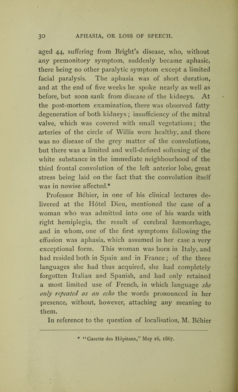 aged 44, suffering from Bright’s disease, who, without any premonitory symptom, suddenly became aphasic, there being no other paralytic symptom except a limited facial paralysis. The aphasia was of short duration, and at the end of five weeks he spoke nearly as well as before, but soon sank from disease of the kidneys. At the post-mortem examination, there was observed fatty degeneration of both kidneys ; insufficiency of the mitral valve, which was covered with small vegetations ; the arteries of the circle of Willis were healthy, and there was no disease of the grey matter of the convolutions, but there was a limited and well-defined softening of the white substance in the immediate neighbourhood of the third frontal convolution of the left anterior lobe, great stress being laid on the fact that the convolution itself was in nowise affected * Professor Behier, in one of his clinical lectures de- livered at the Hotel Dieu, mentioned the case of a woman who was admitted into one of his wards with right hemiplegia, the result of cerebral haemorrhage, and in whom, one of the first symptoms following the effusion was aphasia, which assumed in her case a very exceptional form. This woman was born in Italy, and had resided both in Spain and in France ; of the three languages she had thus acquired, she had completely forgotten Italian and Spanish, and had only retained a most limited use of French, in which language she only repeated as an echo the words pronounced in her presence, without, however, attaching any meaning to them. In reference to the question of localisation, M. Behier