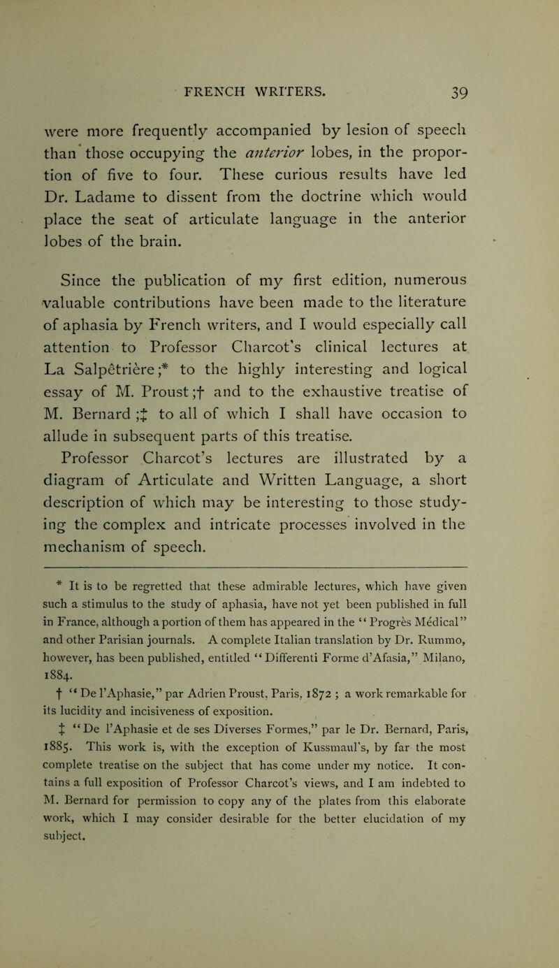 were more frequently accompanied by lesion of speech than those occupying the anterior lobes, in the propor- tion of five to four. These curious results have led Dr. Ladame to dissent from the doctrine which would place the seat of articulate language in the anterior lobes of the brain. Since the publication of my first edition, numerous valuable CQntributions have been made to the literature of aphasia by French writers, and I would especially call attention to Professor Charcot’s clinical lectures at La Salpetriere ;* to the highly interesting and logical essay of M. Proust ;f and to the exhaustive treatise of M. Bernard ;J to all of which I shall have occasion to allude in subsequent parts of this treatise. Professor Charcot’s lectures are illustrated by a diagram of Articulate and Written Language, a short description of which may be interesting to those study- ing the complex and intricate processes involved in the mechanism of speech. * It is to be regretted that these admirable lectures, which have given such a stimulus to the study of aphasia, have not yet been published in full in France, although a portion of them has appeared in the “ Progres Medical” and other Parisian journals. A complete Italian translation by Dr. Rummo, however, has been published, entitled “ Differenti Forme d’Afasia,” Milano, 1884. f “ De l’Aphasie,” par Adrien Proust, Paris, 1872 ; a work remarkable for its lucidity and incisiveness of exposition. J “De l’Aphasie et de ses Diverses Formes,” par le Dr. Bernard, Paris, 1885. This work is, with the exception of Kussmaul’s, by far the most complete treatise on the subject that has come under my notice. It con- tains a full exposition of Professor Charcot’s views, and I am indebted to M. Bernard for permission to copy any of the plates from this elaborate work, which I may consider desirable for the better elucidation of my subject.