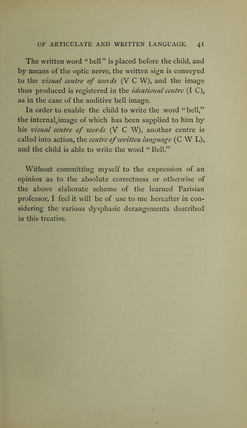 OF ARTICULATE AND WRITTEN LANGUAGE. 4 The written word “ bell ” is placed before the child, and by means of the optic nerve, the written sign is conveyed to the visual centre of woids (V C W), and the image thus produced is registered in the ideational centre (I C), as in the case of the auditive bell image. In order to enable the child to write the word “ bell,” the internal.image of which has been supplied to him by his visual centre of words (V C W), another centre is called into action, the centre of written language (C W L), and the child is able to write the word “ Bell.” Without committing myself to the expression of an opinion as to the absolute correctness or otherwise of the above elaborate scheme of the learned Parisian professor, I feel it will be of use to me hereafter in con- sidering the various dysphasic derangements described in this treatise.