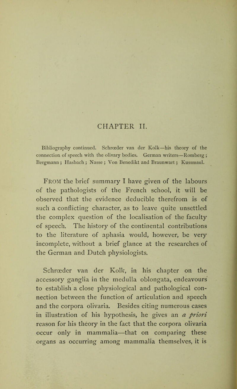 Bibliography continued. Schroeder van der Kolk—his theory of the connection of speech with the olivary bodies. German writers—Romberg ; Bergmann ; Hasbach ; Nasse ; Von Benedikt and Braunwart; Kussmaul. FROM the brief summary I have given of the labours of the pathologists of the French school, it will be observed that the evidence deducible therefrom is of such a conflicting character, as to leave quite unsettled the complex question of the localisation of the faculty of speech. The history of the continental contributions to the literature of aphasia would, however, be very incomplete, without a brief glance at the researches of the German and Dutch physiologists. Schroeder van der Kolk, in his chapter on the accessory ganglia in the medulla oblongata, endeavours to establish a close physiological and pathological con- nection between the function of articulation and speech and the corpora olivaria. Besides citing numerous cases in illustration of his hypothesis, he gives an a pi'iori reason for his theory in the fact that the corpora olivaria occur only in mammalia—that on comparing these organs as occurring among mammalia themselves, it is
