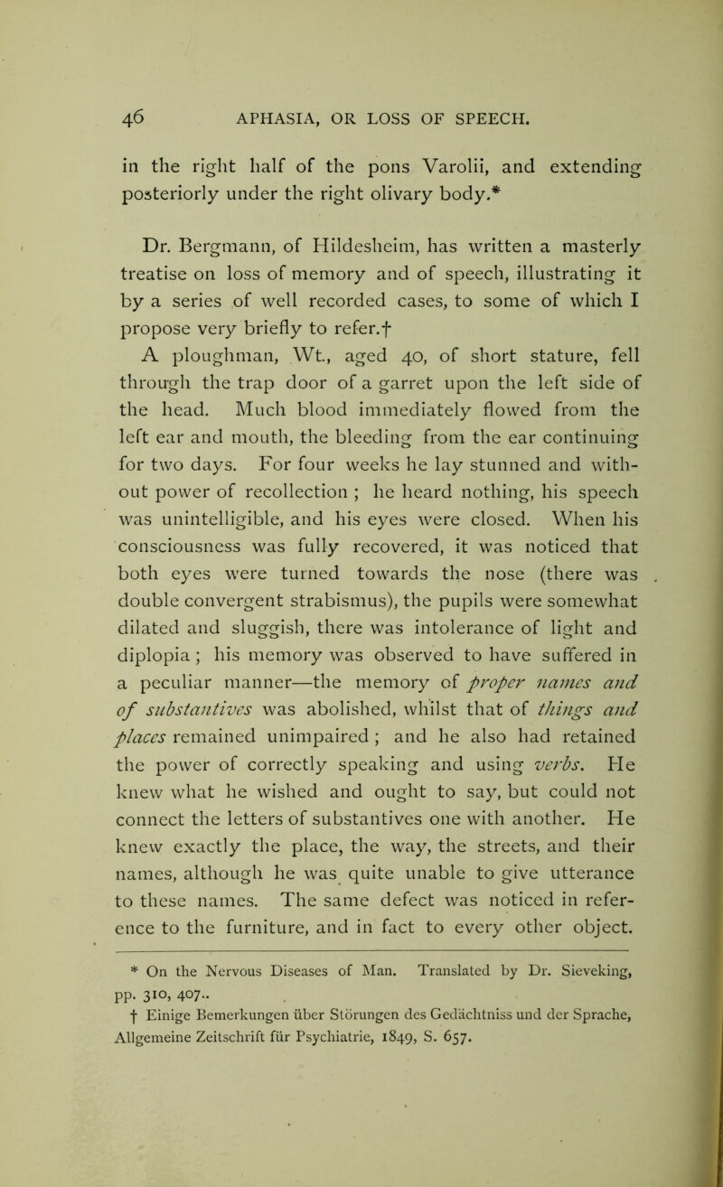 in the right half of the pons Varolii, and extending posteriorly under the right olivary body.* Dr. Bergmann, of Hildesheim, has written a masterly treatise on loss of memory and of speech, illustrating it by a series of well recorded cases, to some of which I propose very briefly to refer.f A ploughman, Wt., aged 40, of short stature, fell through the trap door of a garret upon the left side of the head. Much blood immediately flowed from the left ear and mouth, the bleeding from the ear continuing for two days. For four weeks he lay stunned and with- out power of recollection ; he heard nothing, his speech was unintelligible, and his eyes were closed. When his consciousness was fully recovered, it was noticed that both eyes were turned towards the nose (there was double convergent strabismus), the pupils were somewhat dilated and sluggish, there was intolerance of light and diplopia; his memory was observed to have suffered in a peculiar manner—the memory of proper names and of substantives was abolished, whilst that of things and places remained unimpaired ; and he also had retained the power of correctly speaking and using verbs. He knew what he wished and ought to say, but could not connect the letters of substantives one with another. He knew exactly the place, the way, the streets, and their names, although he was quite unable to give utterance to these names. The same defect was noticed in refer- ence to the furniture, and in fact to every other object. * On the Nervous Diseases of Man. Translated by Dr. Sieveking, pp. 310, 407.. f Einige Bemerkungen iiber Storungen des Ged'aclitniss und der Sprache, Allgemeine Zeitschrift fur Psychiatrie, 1849, S. 657.