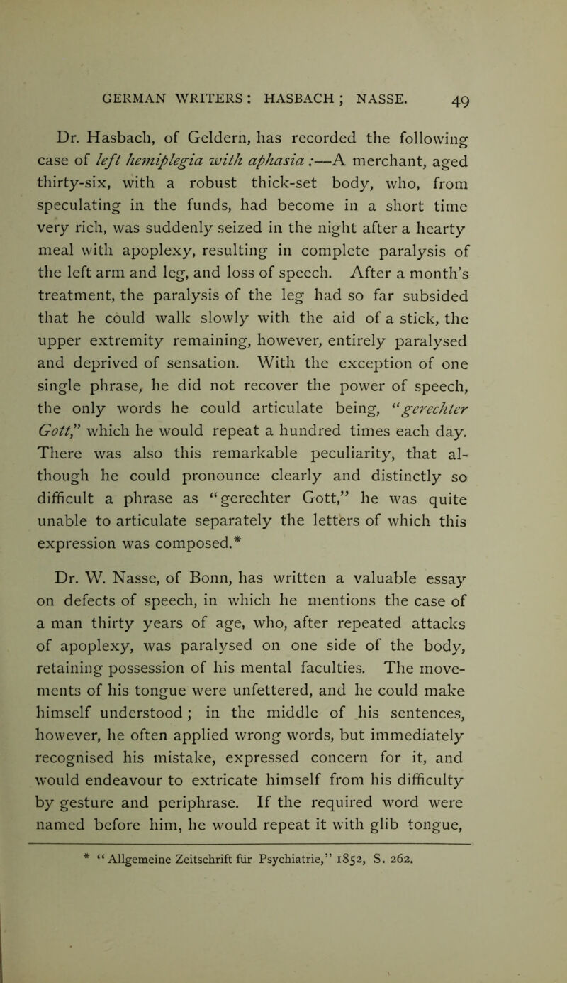 Dr. Hasbach, of Geldern, has recorded the following case of left hemiplegia with aphasia :—A merchant, aged thirty-six, with a robust thick-set body, who, from speculating in the funds, had become in a short time very rich, was suddenly seized in the night after a hearty meal with apoplexy, resulting in complete paralysis of the left arm and leg, and loss of speech. After a month’s treatment, the paralysis of the leg had so far subsided that he could walk slowly with the aid of a stick, the upper extremity remaining, however, entirely paralysed and deprived of sensation. With the exception of one single phrase, he did not recover the power of speech, the only words he could articulate being, 11 gerechter GottP which he would repeat a hundred times each day. There was also this remarkable peculiarity, that al- though he could pronounce clearly and distinctly so difficult a phrase as “gerechter Gott,” he was quite unable to articulate separately the letters of which this expression was composed.* Dr. W. Nasse, of Bonn, has written a valuable essay on defects of speech, in which he mentions the case of a man thirty years of age, who, after repeated attacks of apoplexy, was paralysed on one side of the body, retaining possession of his mental faculties. The move- ments of his tongue were unfettered, and he could make himself understood; in the middle of his sentences, however, he often applied wrong words, but immediately recognised his mistake, expressed concern for it, and would endeavour to extricate himself from his difficulty by gesture and periphrase. If the required word were named before him, he would repeat it with glib tongue,
