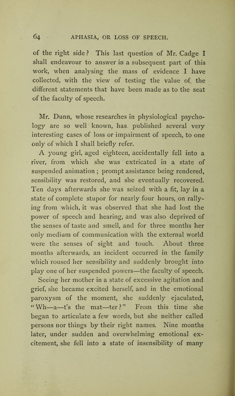 of the right side? This last question of Mr. Cadge I shall endeavour to answer in a subsequent part of this work, when analysing the mass of evidence I have collected, with the view of testing the value of the different statements that have been made as to the seat of the faculty of speech. Mr. Dunn, whose researches in physiological psycho- logy are so well known, has. published several very interesting cases of loss or impairment of speech, to one only of which I shall briefly refer. A young girl, aged eighteen, accidentally fell into a river, from which she was extricated in a state of suspended animation ; prompt assistance being rendered, sensibility was restored, and she eventually recovered. Ten days afterwards she was seized with a fit, lay in a state of complete stupor for nearly four hours, on rally- ing from which, it was observed that she had lost the power of speech and hearing, and was also deprived of the senses of taste and smell, and for three months her only medium of communication with the external world were the senses of sight and touch. About three months afterwards, an incident occurred in the family which roused her sensibility and suddenly brought into play one of her suspended powers—the faculty of speech. Seeing her mother in a state of excessive agitation and grief, she became excited herself, and in the emotional paroxysm of the moment, she suddenly ejaculated, “Wh—a—t’s the mat—ter?” From this time she began to articulate a few words, but she neither called persons nor things by their right names. Nine months later, under sudden and overwhelming emotional ex- citement, she fell into a state of insensibility of many