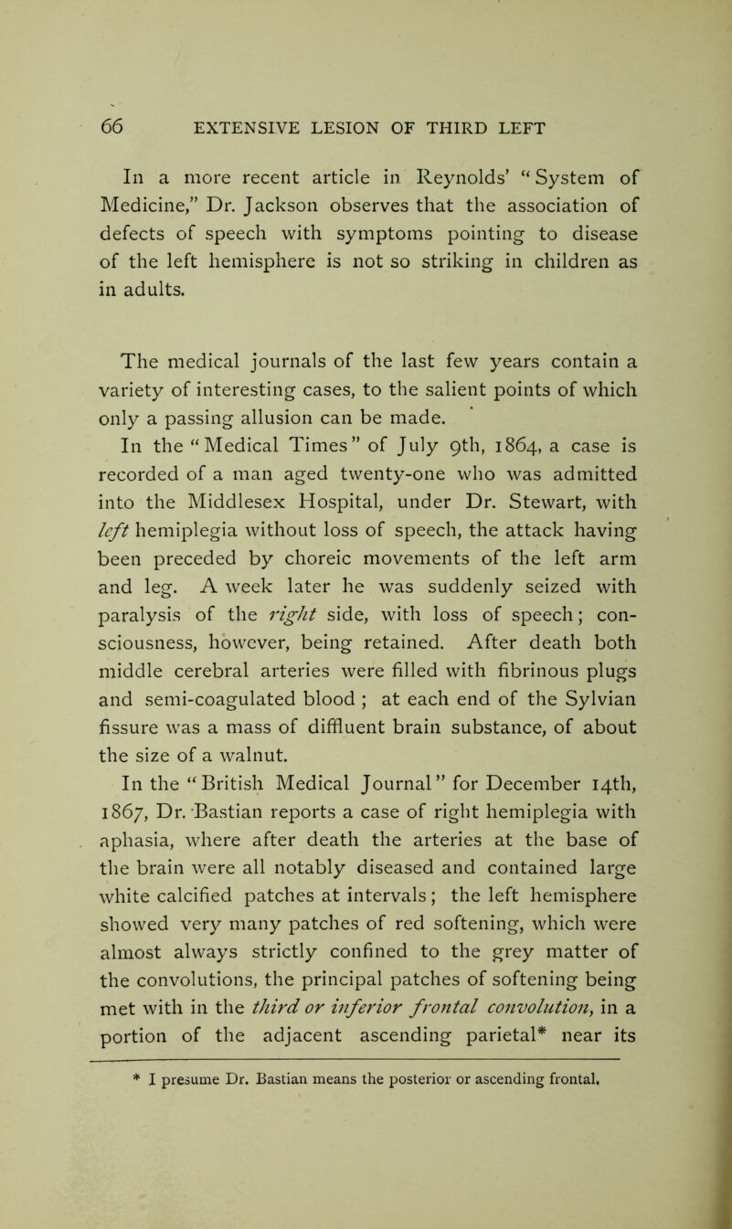 In a more recent article in Reynolds’ “ System of Medicine,” Dr. Jackson observes that the association of defects of speech with symptoms pointing to disease of the left hemisphere is not so striking in children as in adults. The medical journals of the last few years contain a variety of interesting cases, to the salient points of which only a passing allusion can be made. In the “Medical Times” of July 9th, 1864, a case is recorded of a man aged twenty-one who was admitted into the Middlesex Hospital, under Dr. Stewart, with left hemiplegia without loss of speech, the attack having been preceded by choreic movements of the left arm and leg. A week later he was suddenly seized with paralysis of the right side, with loss of speech; con- sciousness, however, being retained. After death both middle cerebral arteries were filled with fibrinous plugs and semi-coagulated blood ; at each end of the Sylvian fissure was a mass of diffluent brain substance, of about the size of a walnut. In the “ British Medical Journal ” for December 14th, 1867, Dr. Bastian reports a case of right hemiplegia with aphasia, where after death the arteries at the base of the brain were all notably diseased and contained large white calcified patches at intervals; the left hemisphere showed very many patches of red softening, which were almost always strictly confined to the grey matter of the convolutions, the principal patches of softening being met with in the third or inferior frontal convolution, in a portion of the adjacent ascending parietal* near its I presume Dr. Bastian means the posterior or ascending frontal.