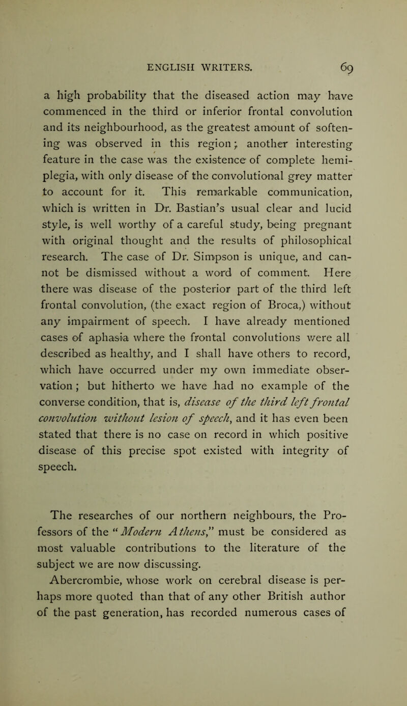 a high probability that the diseased action may have commenced in the third or inferior frontal convolution and its neighbourhood, as the greatest amount of soften- ing was observed in this region; another interesting feature in the case was the existence of complete hemi- plegia, with only disease of the convolutional grey matter to account for it. This remarkable communication, which is written in Dr. Bastian’s usual clear and lucid style, is well worthy of a careful study, being pregnant with original thought and the results of philosophical research. The case of Dr. Simpson is unique, and can- not be dismissed without a word of comment. Here there was disease of the posterior part of the third left frontal convolution, (the exact region of Broca,) without any impairment of speech. I have already mentioned cases of aphasia where the frontal convolutions were all described as healthy, and I shall have others to record, which have occurred under my own immediate obser- vation ; but hitherto we have had no example of the converse condition, that is, disease of the third left frontal convoliction without lesion of speech, and it has even been stated that there is no case on record in which positive disease of this precise spot existed with integrity of speech. The researches of our northern neighbours, the Pro- fessors of the “Modern Athens,” must be considered as most valuable contributions to the literature of the subject we are now discussing. Abercrombie, whose work on cerebral disease is per- haps more quoted than that of any other British author of the past generation, has recorded numerous cases of