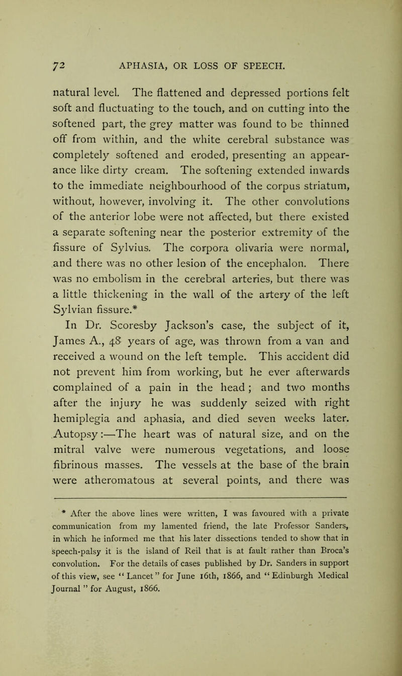 natural level. The flattened and depressed portions felt soft and fluctuating to the touch, and on cutting into the softened part, the grey matter was found to be thinned off from within, and the white cerebral substance was completely softened and eroded, presenting an appear- ance like dirty cream. The softening extended inwards to the immediate neighbourhood of the corpus striatum, without, however, involving it. The other convolutions of the anterior lobe were not affected, but there existed a separate softening near the posterior extremity of the fissure of Sylvius. The corpora olivaria were normal, and there was no other lesion of the encephalon. There was no embolism in the cerebral arteries, but there was a little thickening in the wall of the artery of the left Sylvian fissure.* In Dr. Scoresby Jackson’s case, the subject of it, James A., 48 years of age, was thrown from a van and received a wound on the left temple. This accident did not prevent him from working, but he ever afterwards complained of a pain in the head ; and two months after the injury he was suddenly seized with right hemiplegia and aphasia, and died seven weeks later. Autopsy:—The heart was of natural size, and on the mitral valve were numerous vegetations, and loose fibrinous masses. The vessels at the base of the brain were atheromatous at several points, and there was * After the above lines were written, I was favoured with a private communication from my lamented friend, the late Professor Sanders, in which he informed me that his later dissections tended to show that in speech-palsy it is the island of Reil that is at fault rather than Broca’s convolution. For the details of cases published by Dr. Sanders in support of this view, see “ Lancet” for June 16th, 1866, and “Edinburgh Medical Journal ” for August, 1866.
