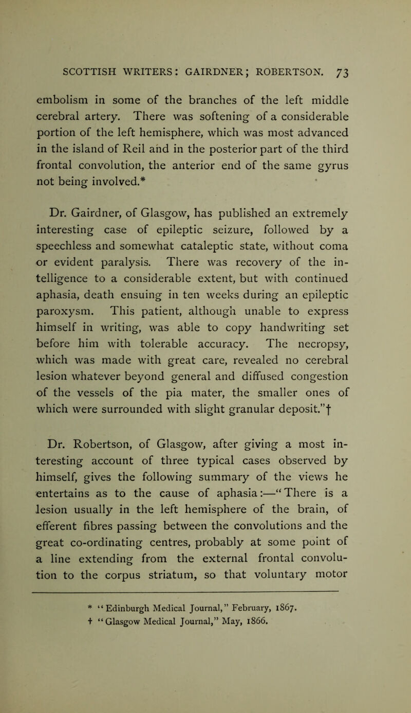 embolism in some of the branches of the left middle cerebral artery. There was softening of a considerable portion of the left hemisphere, which was most advanced in the island of Reil and in the posterior part of the third frontal convolution, the anterior end of the same gyrus not being involved.* Dr. Gairdner, of Glasgow, has published an extremely interesting case of epileptic seizure, followed by a speechless and somewhat cataleptic state, without coma or evident paralysis. There was recovery of the in- telligence to a considerable extent, but with continued aphasia, death ensuing in ten weeks during an epileptic paroxysm. This patient, although unable to express himself in writing, was able to copy handwriting set before him with tolerable accuracy. The necropsy, which was made with great care, revealed no cerebral lesion whatever beyond general and diffused congestion of the vessels of the pia mater, the smaller ones of which were surrounded with slight granular deposit.”! Dr. Robertson, of Glasgow, after giving a most in- teresting account of three typical cases observed by himself, gives the following summary of the views he entertains as to the cause of aphasia:—“There is a lesion usually in the left hemisphere of the brain, of efferent fibres passing between the convolutions and the great co-ordinating centres, probably at some point of a line extending from the external frontal convolu- tion to the corpus striatum, so that voluntary motor * “Edinburgh Medical Journal,” February, 1867. t “Glasgow Medical Journal,” May, 1866.