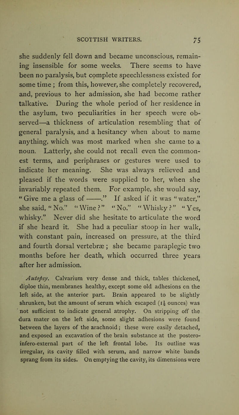 she suddenly fell down and became unconscious, remain- ing insensible for some weeks. There seems to have been no paralysis, but cpmplete speechlessness existed for some time ; from this, however, she completely recovered, and, previous to her admission, she had become rather talkative. During the whole period of her residence in the asylum, two peculiarities in her speech were ob- served—a thickness of articulation resembling that of general paralysis, and a hesitancy when about to name anything, which was most marked when she came to a noun. Latterly, she could not recall even the common- est terms, and periphrases or gestures were used to indicate her meaning. She was always relieved and pleased if the words were supplied to her, when she invariably repeated them. For example, she would say, “ Give me a glass of .” If asked if it was “water,” she said, “ No.” “ Wine ? ” “ No.” “ Whisky ? ” “ Yes, whisky.” Never did she hesitate to articulate the word if she heard it. She had a peculiar stoop in her walk, with constant pain, increased on pressure, at the third and fourth dorsal vertebrae ; she became paraplegic two months before her death, which occurred three years after her admission. Autopsy. Calvarium very dense and thick, tables thickened, diploe thin, membranes healthy, except some old adhesions on the left side, at the anterior part. Brain appeared to be slightly shrunken, but the amount of serum which escaped (14 ounces) was not sufficient to indicate general atrophy. On stripping off the dura mater on the left side, some slight adhesions were found between the layers of the arachnoid; these were easily detached, and exposed an excavation of the brain substance at the postero- infero-external part of the left frontal lobe. Its outline was irregular, its cavity filled with serum, and narrow white bands sprang from its sides. On emptying the cavity, its dimensions were