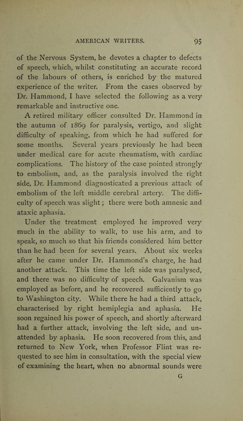 of the Nervous System, he devotes a chapter to defects of speech, which, whilst constituting an accurate record of the labours of others, is enriched by the matured experience of the writer. From the cases observed by Dr. Hammond, I have selected the following as a very remarkable and instructive one. A retired military officer consulted Dr. Hammond in the autumn of 1869 for paralysis, vertigo, and slight difficulty of speaking, from which he had suffered for some months. Several years previously he had been under medical care for acute rheumatism, with cardiac complications. The history of the case pointed strongly to embolism, and, as the paralysis involved the right side, Dr. Hammond diagnosticated a previous attack of embolism of the left middle cerebral artery. The diffi- culty of speech was slight; there were both amnesic and ataxic aphasia. Under the treatment employed he improved very much in the ability to walk, to use his arm, and to speak, so much so that his friends considered him better than he had been for several years. About six weeks after he came under Dr. Hammond’s charge, he had another attack. This time the left side was paralysed, and there was no difficulty of speech. Galvanism was employed as before, and he recovered sufficiently to go to Washington city. While there he had a third attack, characterised by right hemiplegia and aphasia. He soon regained his power of speech, and shortly afterward had a further attack, involving the left side, and un- attended by aphasia. He soon recovered from this, and returned to New York, when Professor Flint was re- quested to see him in consultation, with the special view of examining the heart, when no abnormal sounds were G
