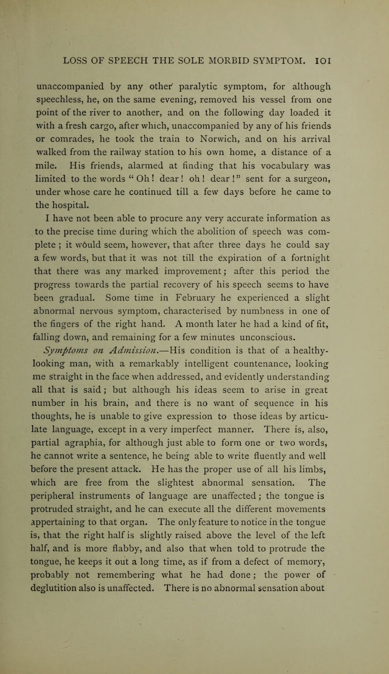 unaccompanied by any other' paralytic symptom, for although speechless, he, on the same evening, removed his vessel from one point of the river to another, and on the following day loaded it with a fresh cargo, after which, unaccompanied by any of his friends or comrades, he took the train to Norwich, and on his arrival walked from the railway station to his own home, a distance of a mile. His friends, alarmed at finding that his vocabulary was limited to the words “ Oh! dear! oh! dear!” sent for a surgeon, under whose care he continued till a few days before he came to the hospital. I have not been able to procure any very accurate information as to the precise time during which the abolition of speech was com- plete ; it w6uld seem, however, that after three days he could say a few words, but that it was not till the expiration of a fortnight that there was any marked improvement; after this period the progress towards the partial recovery of his speech seems to have been gradual. Some time in February he experienced a slight abnormal nervous symptom, characterised by numbness in one of the fingers of the right hand. A month later he had a kind of fit, falling down, and remaining for a few minutes unconscious. Symptoms on Admission.—His condition is that of a healthy- looking man, with a remarkably intelligent countenance, looking me straight in the face when addressed, and evidently understanding all that is said; but although his ideas seem to arise in great number in his brain, and there is no want of sequence in his thoughts, he is unable to give expression to those ideas by articu- late language, except in a very imperfect manner. There is, also, partial agraphia, for although just able to form one or two words, he cannot write a sentence, he being able to write fluently and well before the present attack. He has the proper use of all his limbs, which are free from the slightest abnormal sensation. The peripheral instruments of language are unaffected; the tongue is protruded straight, and he can execute all the different movements appertaining to that organ. The only feature to notice in the tongue is, that the right half is slightly raised above the level of the left half, and is more flabby, and also that when told to protrude the tongue, he keeps it out a long time, as if from a defect of memory, probably not remembering what he had done; the power of deglutition also is unaffected. There is no abnormal sensation about