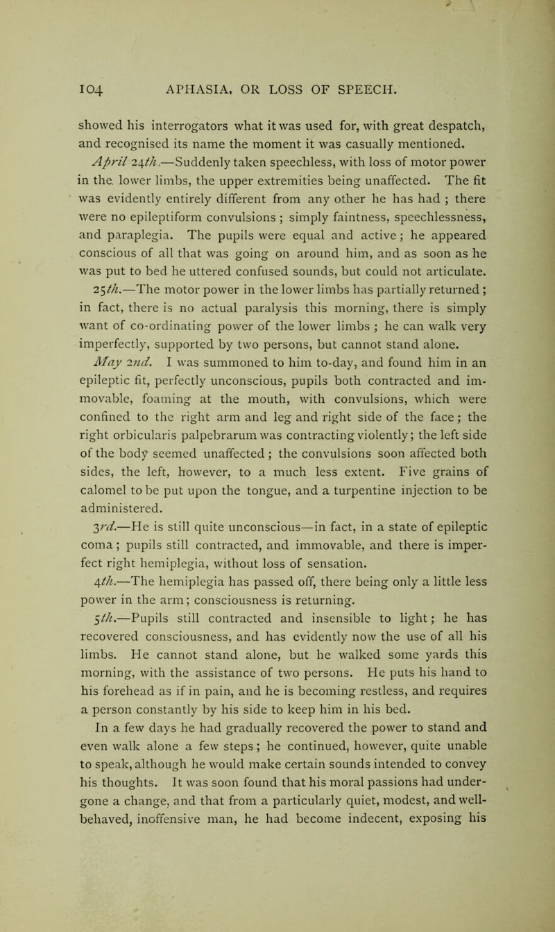 showed his interrogators what it was used for, with great despatch, and recognised its name the moment it was casually mentioned. April 24th,—Suddenly taken speechless, with loss of motor power in the. lower limbs, the upper extremities being unaffected. The fit was evidently entirely different from any other he has had ; there were no epileptiform convulsions ; simply faintness, speechlessness, and paraplegia. The pupils were equal and active; he appeared conscious of all that was going on around him, and as soon as he was put to bed he uttered confused sounds, but could not articulate. 25th.—The motor power in the lower limbs has partially returned; in fact, there is no actual paralysis this morning, there is simply want of co-ordinating power of the lower limbs ; he can walk very imperfectly, supported by two persons, but cannot stand alone. May 7.nd. I was summoned to him to-day, and found him in an epileptic fit, perfectly unconscious, pupils both contracted and im- movable, foaming at the mouth, with convulsions, which were confined to the right arm and leg and right side of the face; the right orbicularis palpebrarum was contracting violently; the left side of the body seemed unaffected ; the convulsions soon affected both sides, the left, however, to a much less extent. Five grains of calomel to be put upon the tongue, and a turpentine injection to be administered. 2>rd.—He is still quite unconscious—in fact, in a state of epileptic coma; pupils still contracted, and immovable, and there is imper- fect right hemiplegia, without loss of sensation. 4th.—The hemiplegia has passed off, there being only a little less power in the arm; consciousness is returning. $th.—Pupils still contracted and insensible to light; he has recovered consciousness, and has evidently now the use of all his limbs. He cannot stand alone, but he walked some yards this morning, with the assistance of two persons. He puts his hand to his forehead as if in pain, and he is becoming restless, and requires a person constantly by his side to keep him in his bed. In a few days he had gradually recovered the power to stand and even walk alone a few steps; he continued, however, quite unable to speak, although he would make certain sounds intended to convey his thoughts. It was soon found that his moral passions had under- gone a change, and that from a particularly quiet, modest, and well- behaved, inoffensive man, he had become indecent, exposing his