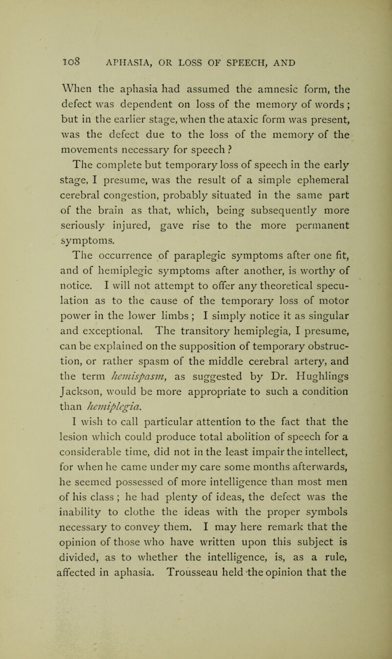 When the aphasia had assumed the amnesic form, the defect was dependent on loss of the memory of words ; but in the earlier stage, when the ataxic form was present, was the defect due to the loss of the memory of the movements necessary for speech ? The complete but temporary loss of speech in the early stage, I presume, was the result of a simple ephemeral cerebral congestion, probably situated in the same part of the brain as that, which, being subsequently more seriously injured, gave rise to the more permanent symptoms. The occurrence of paraplegic symptoms after one fit, and of hemiplegic symptoms after another, is worthy of notice. I will not attempt to offer any theoretical specu- lation as to the cause of the temporary loss of motor power in the lower limbs ; I simply notice it as singular and exceptional. The transitory hemiplegia, I presume, can be explained on the supposition of temporary obstruc- tion, or rather spasm of the middle cerebral artery, and the term hemispasm, as suggested by Dr. Hughlings Jackson, would be more appropriate to such a condition than hemiplegia. I wish to call particular attention to the fact that the lesion which could produce total abolition of speech for a considerable time, did not in the least impair the intellect, for when he came under my care some months afterwards, he seemed possessed of more intelligence than most men of his class ; he had plenty of ideas, the defect was the inability to clothe the ideas with the proper symbols necessary to convey them. I may here remark that the opinion of those who have written upon this subject is divided, as to whether the intelligence, is, as a rule, affected in aphasia. Trousseau held the opinion that the
