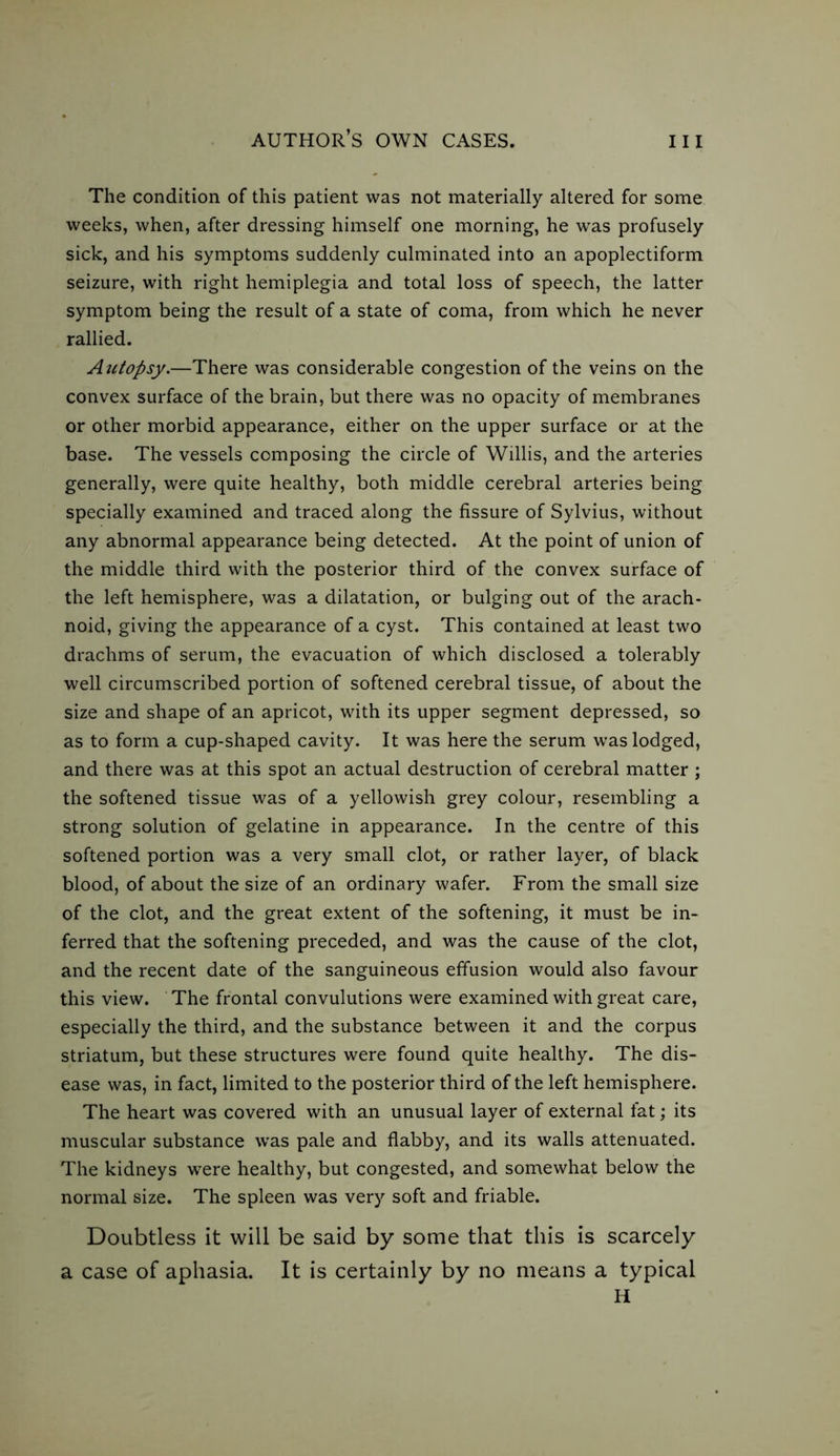 The condition of this patient was not materially altered for some weeks, when, after dressing himself one morning, he was profusely sick, and his symptoms suddenly culminated into an apoplectiform seizure, with right hemiplegia and total loss of speech, the latter symptom being the result of a state of coma, from which he never rallied. Autopsy.—There was considerable congestion of the veins on the convex surface of the brain, but there was no opacity of membranes or other morbid appearance, either on the upper surface or at the base. The vessels composing the circle of Willis, and the arteries generally, were quite healthy, both middle cerebral arteries being specially examined and traced along the fissure of Sylvius, without any abnormal appearance being detected. At the point of union of the middle third with the posterior third of the convex surface of the left hemisphere, was a dilatation, or bulging out of the arach- noid, giving the appearance of a cyst. This contained at least two drachms of serum, the evacuation of which disclosed a tolerably well circumscribed portion of softened cerebral tissue, of about the size and shape of an apricot, with its upper segment depressed, so as to form a cup-shaped cavity. It was here the serum was lodged, and there was at this spot an actual destruction of cerebral matter ; the softened tissue was of a yellowish grey colour, resembling a strong solution of gelatine in appearance. In the centre of this softened portion was a very small clot, or rather layer, of black blood, of about the size of an ordinary wafer. From the small size of the clot, and the great extent of the softening, it must be in- ferred that the softening preceded, and was the cause of the clot, and the recent date of the sanguineous effusion would also favour this view. The frontal convulutions were examined with great care, especially the third, and the substance between it and the corpus striatum, but these structures were found quite healthy. The dis- ease was, in fact, limited to the posterior third of the left hemisphere. The heart was covered with an unusual layer of external fat; its muscular substance was pale and flabby, and its walls attenuated. The kidneys were healthy, but congested, and somewhat below the normal size. The spleen was very soft and friable. Doubtless it will be said by some that this is scarcely a case of aphasia. It is certainly by no means a typical H