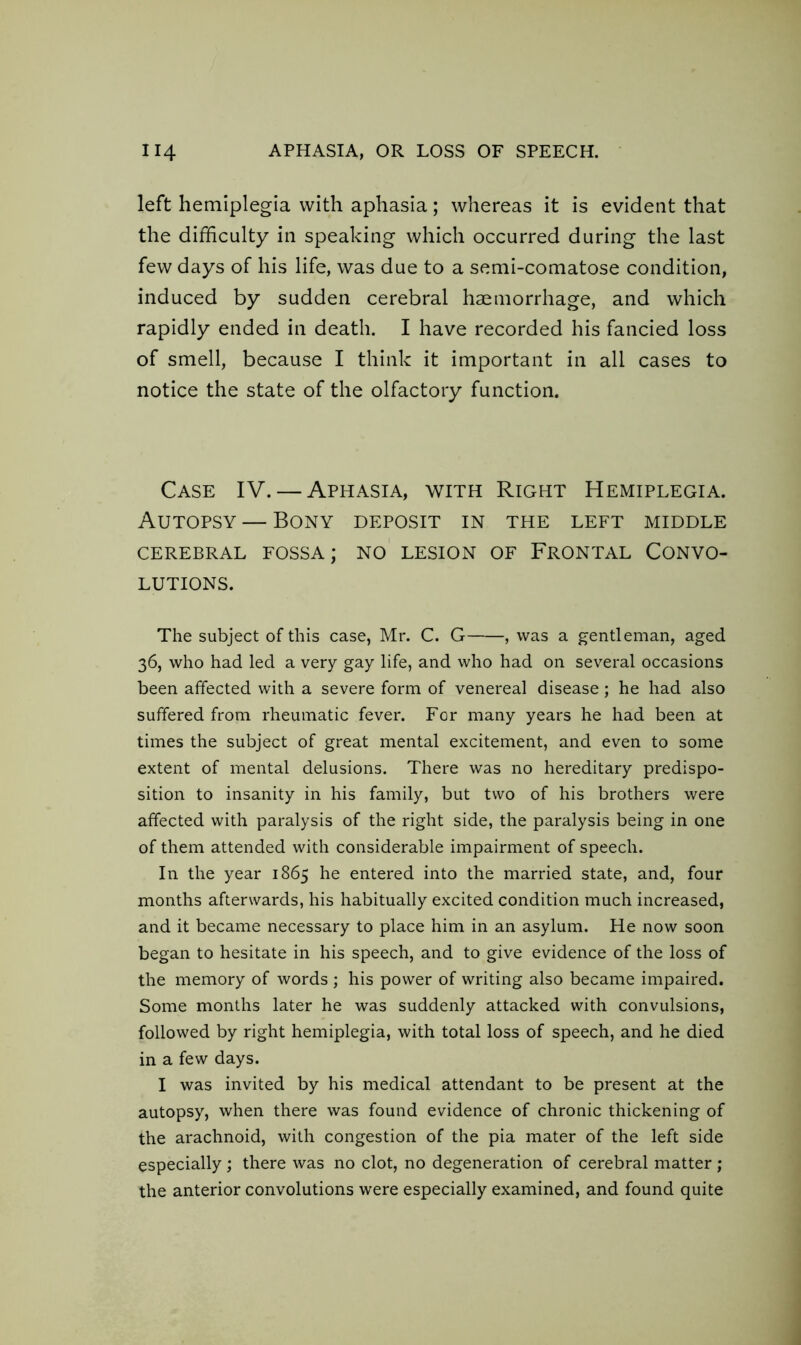 left hemiplegia with aphasia; whereas it is evident that the difficulty in speaking which occurred during the last few days of his life, was due to a semi-comatose condition, induced by sudden cerebral haemorrhage, and which rapidly ended in death. I have recorded his fancied loss of smell, because I think it important in all cases to notice the state of the olfactory function. Case IV. — Aphasia, with Right Hemiplegia. Autopsy — Bony deposit in the left middle CEREBRAL FOSSA; NO LESION OF FRONTAL CONVO- LUTIONS. The subject of this case, Mr. C. G , was a gentleman, aged 36, who had led a very gay life, and who had on several occasions been affected with a severe form of venereal disease; he had also suffered from rheumatic fever. For many years he had been at times the subject of great mental excitement, and even to some extent of mental delusions. There was no hereditary predispo- sition to insanity in his family, but two of his brothers were affected with paralysis of the right side, the paralysis being in one of them attended with considerable impairment of speech. In the year 1865 he entered into the married state, and, four months afterwards, his habitually excited condition much increased, and it became necessary to place him in an asylum. He now soon began to hesitate in his speech, and to give evidence of the loss of the memory of words ; his power of writing also became impaired. Some months later he was suddenly attacked with convulsions, followed by right hemiplegia, with total loss of speech, and he died in a few days. I was invited by his medical attendant to be present at the autopsy, when there was found evidence of chronic thickening of the arachnoid, with congestion of the pia mater of the left side especially; there was no clot, no degeneration of cerebral matter ; the anterior convolutions were especially examined, and found quite