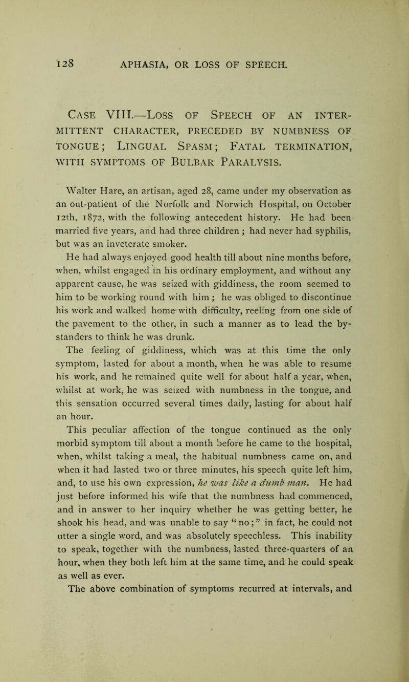 Case VIII.—Loss of Speech of an inter- mittent CHARACTER, PRECEDED BY NUMBNESS OF tongue; Lingual Spasm; Fatal termination, with symptoms of Bulbar Paralysis. Walter Hare, an artisan, aged 28, came under my observation as an out-patient of the Norfolk and Norwich Hospital, on October 12th, 1872, with the following antecedent history. He had been married five years, and had three children ; had never had syphilis, but was an inveterate smoker. He had always enjoyed good health till about nine months before, when, whilst engaged in his ordinary employment, and without any apparent cause, he was seized with giddiness, the room seemed to him to be working round with him ; he was obliged to discontinue his work and walked home with difficulty, reeling from one side of the pavement to the other, in such a manner as to lead the by- standers to think he was drunk. The feeling of giddiness, which was at this time the only symptom, lasted for about a month, when he was able to resume his work, and he remained quite well for about half a year, when, whilst at work, he was seized with numbness in the tongue, and this sensation occurred several times daily, lasting for about half an hour. This peculiar affection of the tongue continued as the only morbid symptom till about a month before he came to the hospital, when, whilst taking a meal, the habitual numbness came on, and when it had lasted two or three minutes, his speech quite left him, and, to use his own expression, he was like a faunb man. He had just before informed his wife that the numbness had commenced, and in answer to her inquiry whether he was getting better, he shook his head, and was unable to say “ no ; ” in fact, he could not utter a single word, and was absolutely speechless. This inability to speak, together with the numbness, lasted three-quarters of an hour, when they both left him at the same time, and he could speak as well as ever. The above combination of symptoms recurred at intervals, and